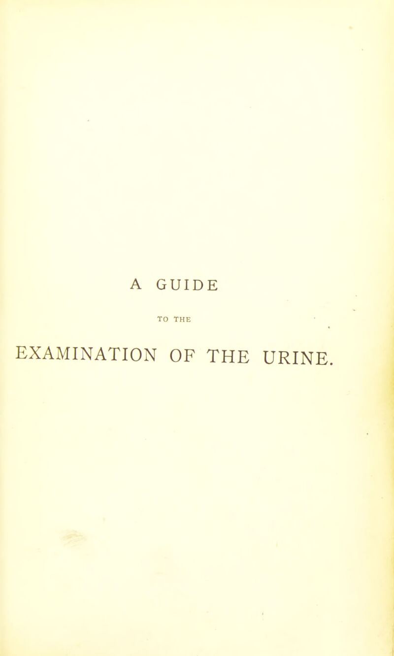 A GUIDE TO THE EXAMINATION OF THE URINE.