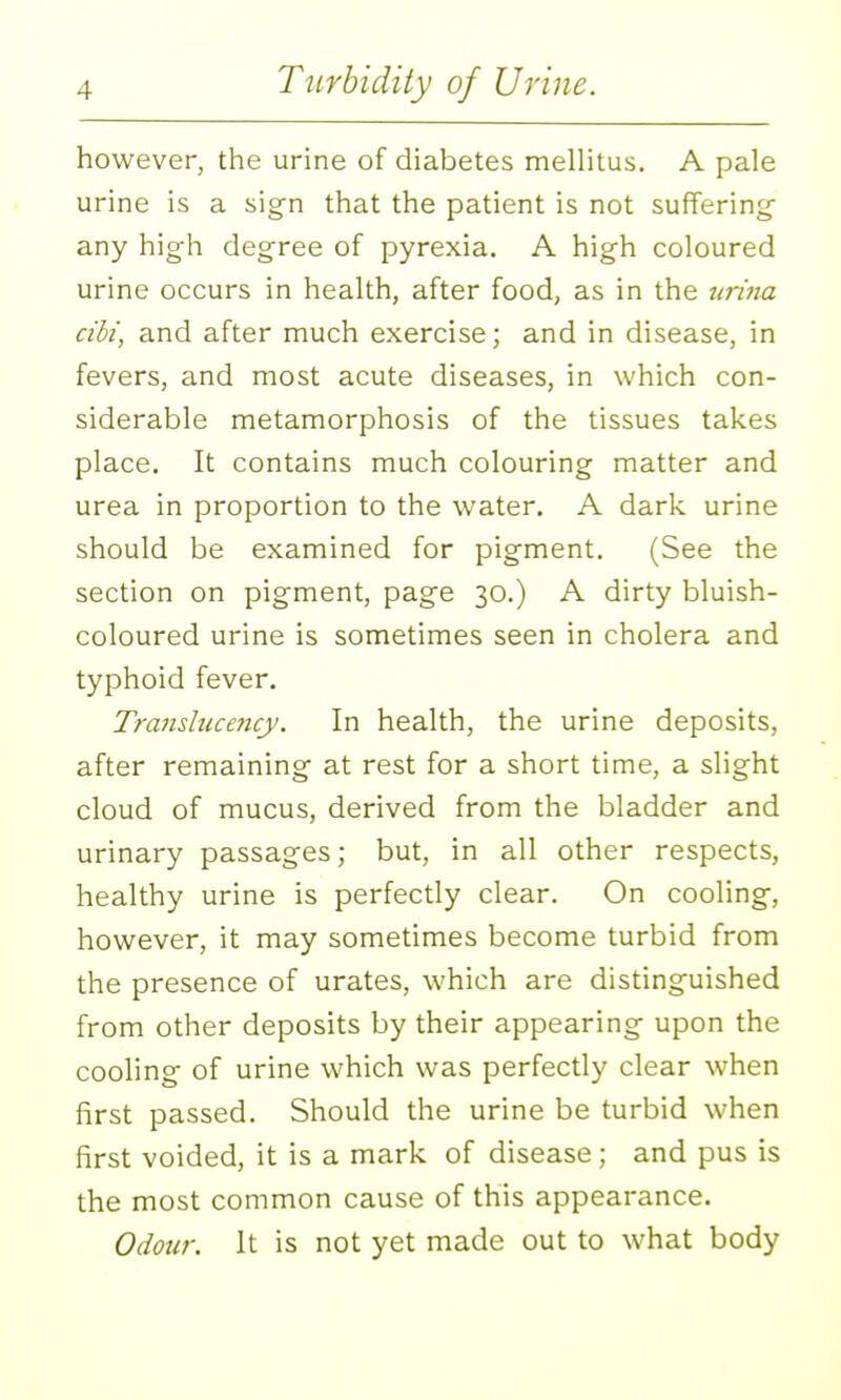 however, the urine of diabetes melHtus. A pale urine is a sign that the patient is not suffering any high degree of pyrexia. A high coloured urine occurs in health, after food, as in the tiritta cibi, and after much exercise; and in disease, in fevers, and most acute diseases, in which con- siderable metamorphosis of the tissues takes place. It contains much colouring matter and urea in proportion to the water. A dark urine should be examined for pigment. (See the section on pigment, page 30.) A dirty bluish- coloured urine is sometimes seen in cholera and typhoid fever. Translucency. In health, the urine deposits, after remaining at rest for a short time, a slight cloud of mucus, derived from the bladder and urinary passages; but, in all other respects, healthy urine is perfectly clear. On cooling, however, it may sometimes become turbid from the presence of urates, which are distinguished from other deposits by their appearing upon the cooling of urine which was perfectly clear when first passed. Should the urine be turbid when first voided, it is a mark of disease; and pus is the most common cause of this appearance. Odour. It is not yet made out to what body