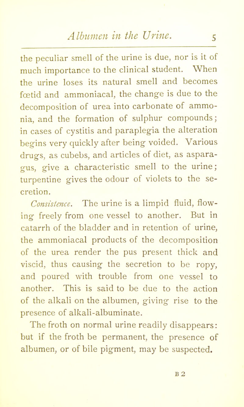 Albumen in the Urine. the peculiar smell of the urine is due, nor is it of much importance to the clinical student. When the urine loses its natural smell and becomes foetid and ammoniacal, the change is due to the decomposition of urea into carbonate of ammo- nia, and the formation of sulphur compounds; in cases of cystitis and paraplegia the alteration begins very cjuickly after being voided. Various drugs, as cubebs, and articles of diet, as aspara- gus, give a characteristic smell to the urine; turpentine gives the odour of violets to the se- cretion. Cofisistence. The urine is a limpid fluid, flow- ing freely from one vessel to another. But in catarrh of the bladder and in retention of urine, the ammoniacal products of the decomposition of the urea render the pus present thick and viscid, thus causing the secretion to be ropy, and poured with trouble from one vessel to another. This is said to be due to the action of the alkali on the albumen, giving rise to the presence of alkali-albuminate. The froth on normal urine readily disappears: but if the froth be permanent, the presence of albumen, or of bile pigment, may be suspected. B2