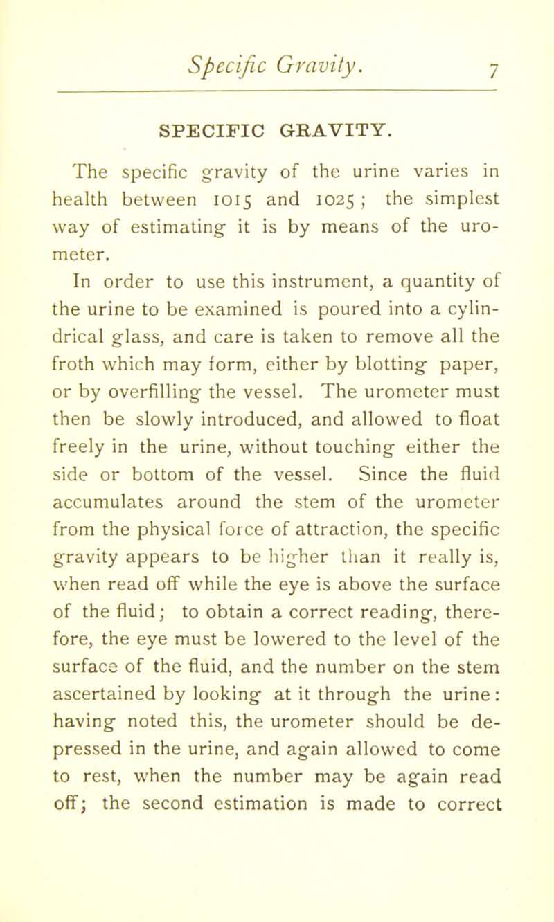 SPECIFIC GRAVITY. The specific gravity of the urine varies in health between 1015 and 1025 ; the simplest way of estimating- it is by means of the uro- meter. In order to use this instrument, a quantity of the urine to be examined is poured into a cylin- drical glass, and care is taken to remove all the froth which may form, either by blotting paper, or by overfilling the vessel. The urometer must then be slowly introduced, and allowed to float freely in the urine, without touching either the side or bottom of the vessel. Since the fluid accumulates around the stem of the urometer from the physical force of attraction, the specific gravity appears to be higher than it really is, when read off while the eye is above the surface of the fluid; to obtain a correct reading, there- fore, the eye must be lowered to the level of the surface of the fluid, and the number on the stem ascertained by looking at it through the urine : having noted this, the urometer should be de- pressed in the urine, and again allowed to come to rest, when the number may be again read off; the second estimation is made to correct