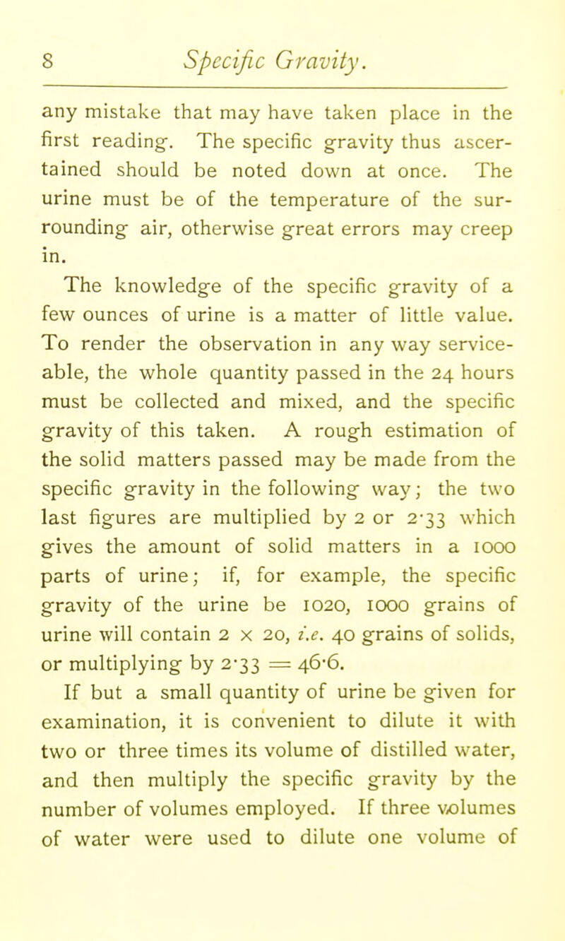 any mistake that may have taken place in the first reading'. The specific gravity thus ascer- tained should be noted down at once. The urine must be of the temperature of the sur- rounding air, otherwise g-reat errors may creep in. The knowledge of the specific gravity of a few ounces of urine is a matter of little value. To render the observation in any way service- able, the whole quantity passed in the 24 hours must be collected and mixed, and the specific gravity of this taken. A rough estimation of the solid matters passed may be made from the specific gravity in the following way; the two last figures are multiplied by 2 or 2-33 which gives the amount of solid matters in a 1000 parts of urine; if, for example, the specific gravity of the urine be 1020, 1000 grains of urine will contain 2 x 20, i.e. 40 grains of solids, or multiplying by 2-33 = 46*6. If but a small quantity of urine be given for examination, it is convenient to dilute it with two or three times its volume of distilled water, and then multiply the specific gravity by the number of volumes employed. If three v<olumes of water were used to dilute one volume of
