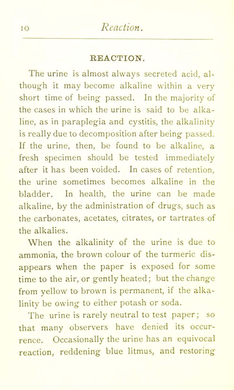 Reaction. REACTION. The urine is almost always secreted acid, al- thoug-h it may become alkaline within a very short time of being passed. In the majority of the cases in which the urine is said to be alka- line, as in paraplegia and cystitis, the alkalinity is really due to decomposition after being- passed. If the urine, then, be found to be alkaline, a fresh specimen should be tested immediately after it has been voided. In cases of retention, the urine sometimes becomes alkaline in the bladder. In health, the urine can be made alkaline, by the administration of drugs, such as the carbonates, acetates, citrates, or tartrates of the alkalies. When the alkalinity of the urine is due to ammonia, the brown colour of the turmeric dis- appears u^hen the paper is exposed for some time to the air, or gently heated; but the change from yellow to brown is permanent, if the alka- linity be owing to either potash or soda. The urine is rarely neutral to test paper; so that many observers have denied its occur- rence. Occasionally the urine has an equivocal reaction, reddening blue litmus, and restoring