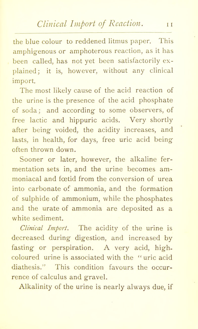 the blue colour to reddened litmus paper. This amphigenous or amphoterous reaction, as it has been called, has not yet been satisfactorily ex- plained; it is, however, without any clinical import. The most likely cause of the acid reaction of the urine is the presence of the acid phosphate of soda; and according- to some observers, of free lactic and hippuric acids. Very shortly after being voided, the acidity increases, and lasts, in health, for days, free uric acid being often thrown down. Sooner or later, however, the alkaline fer- mentation sets in, and the urine becomes am- moniacal and foetid from the conversion of urea into carbonate of ammonia, and the formation of sulphide of ammonium, while the phosphates and the urate of ammonia are deposited as a white sediment. Clinical Import. The acidity of the urine is decreased during digestion, and increased by fasting or perspiration. A very acid, high- coloured urine is associated with the  uric acid diathesis. This condition favours the occur- rence of calculus and gravel. Alkalinity of the urine is nearly always due, if