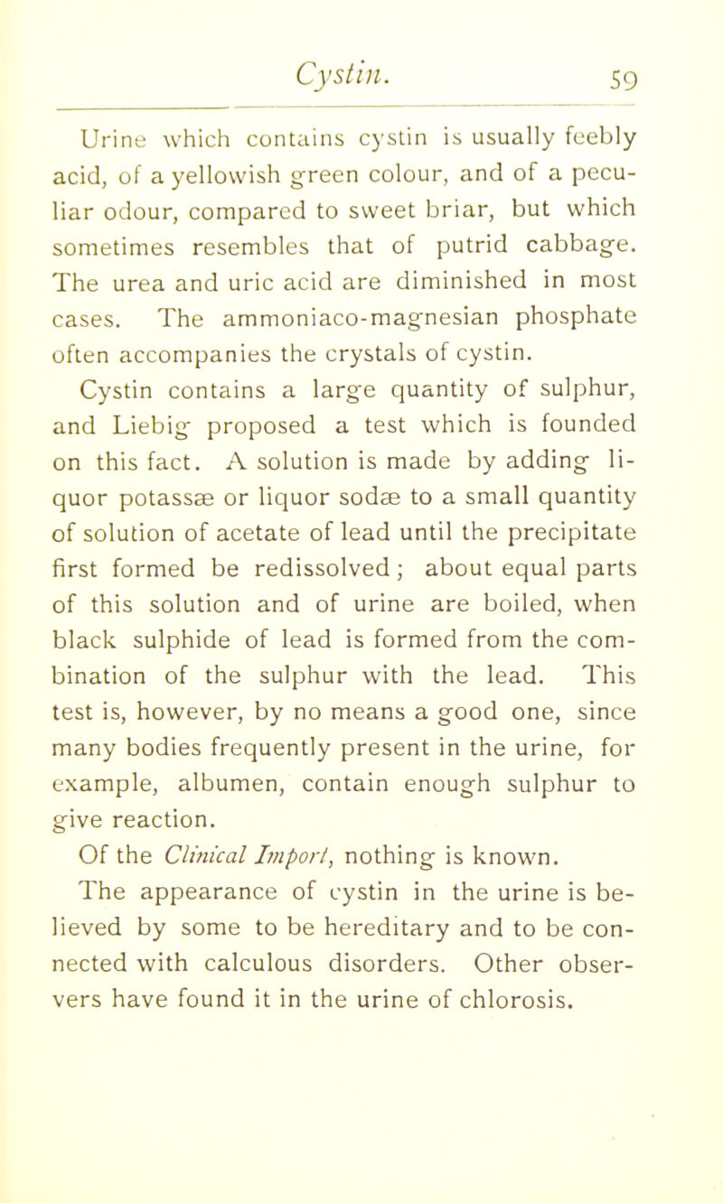 Urine which contains cystin is usually feebly acid, of a yellowish green colour, and of a pecu- liar odour, compared to sweet briar, but which sometimes resembles that of putrid cabbage. The urea and uric acid are diminished in most cases. The ammoniaco-magnesian phosphate often accompanies the crystals of cystin. Cystin contains a large quantity of sulphur, and Liebig proposed a test which is founded on this fact. A solution is made by adding- li- quor potassae or liquor sodae to a small quantity of solution of acetate of lead until the precipitate first formed be redissolved ; about equal parts of this solution and of urine are boiled, when black sulphide of lead is formed from the com- bination of the sulphur with the lead. This test is, however, by no means a good one, since many bodies frequently present in the urine, for example, albumen, contain enough sulphur to give reaction. Of the Clinical Impori, nothing is known. The appearance of cystin in the urine is be- lieved by some to be hereditary and to be con- nected with calculous disorders. Other obser- vers have found it in the urine of chlorosis.