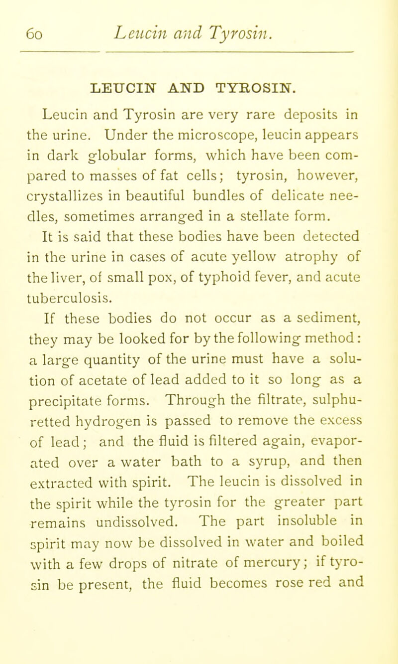 LEUCIN AND TYROSIN. Leucin and Tyrosin are very rare deposits in the urine. Under the microscope, leucin appears in dark globular forms, which have been com- pared to masses of fat cells; tyrosin, however, crystallizes in beautiful bundles of delicate nee- dles, sometimes arranged in a stellate form. It is said that these bodies have been detected in the urine in cases of acute yellow atrophy of the liver, of small pox, of typhoid fever, and acute tuberculosis. If these bodies do not occur as a sediment, they may be looked for by the following method: a large quantity of the urine must have a solu- tion of acetate of lead added to it so long as a precipitate forms. Through the filtrate, sulphu- retted hydrogen is passed to remove the excess of lead; and the fluid is filtered again, evapor- ated over a water bath to a syrup, and then extracted with spirit. The leucin is dissolved in the spirit while the tyrosin for the greater part remains undissolved. The part insoluble in spirit may now be dissolved in water and boiled with a few drops of nitrate of mercury; if tyro- sin be present, the fluid becomes rose red and I