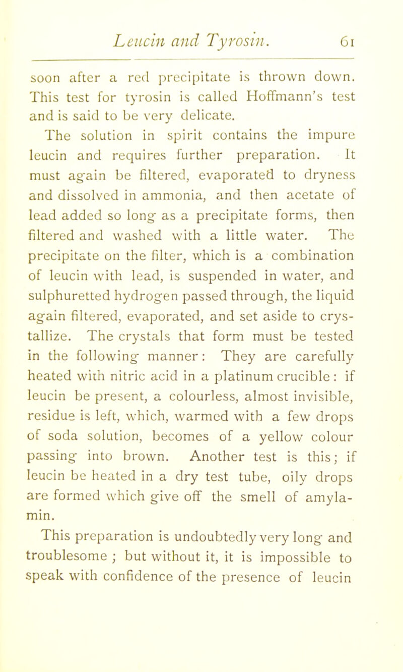 soon after a red precipitate is thrown down. This test for tyrosin is called Hoffmann's test and is said to be very delicate. The solution in spirit contains the impure leucin and requires further preparation. It must again be filtered, evaporated to dryness and dissolved in ammonia, and then acetate of lead added so long as a precipitate forms, then filtered and washed with a little water. The precipitate on the filter, which is a combination of leucin with lead, is suspended in water, and sulphuretted hydrogen passed through, the liquid again filtered, evaporated, and set aside to crys- tallize. The crystals that form must be tested in the following manner: They are carefully heated wich nitric acid in a platinum crucible : if leucin be present, a colourless, almost invisible, residue is left, which, warmed with a few drops of soda solution, becomes of a yellow colour passing into brown. Another test is this; if leucin be heated in a dry test tube, oily drops are formed which give off the smell of amyla- min. This preparation is undoubtedly very long and troublesome ; but without it, it is impossible to speak with confidence of the presence of leucin