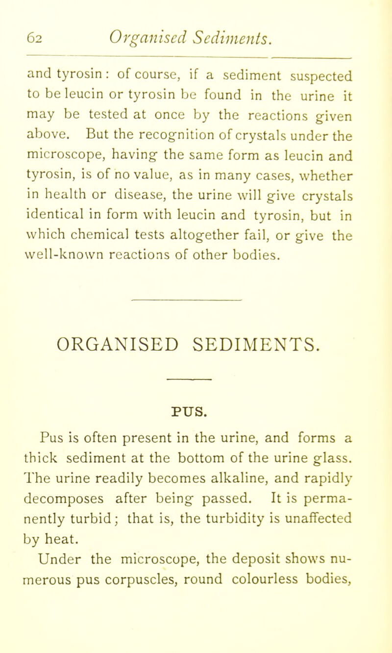and tyrosin: of course, if a sediment suspected to beleucin or tyrosin be found in the urine it may be tested at once by the reactions given above. But the recog-nition of crystals under the microscope, having- the same form as leucin and tyrosin, is of no value, as in many cases, whether in health or disease, the urine will give crystals identical in form with leucin and tyrosin, but in which chemical tests altogether fail, or give the well-known reactions of other bodies. ORGANISED SEDIMENTS. PUS. Pus is often present in the urine, and forms a thick sediment at the bottom of the urine glass. The urine readily becomes alkaline, and rapidly decomposes after being passed. It is perma- nently turbid; that is, the turbidity is unaffected by heat. Under the microscope, the deposit shows nu- merous pus corpuscles, round colourless bodies,