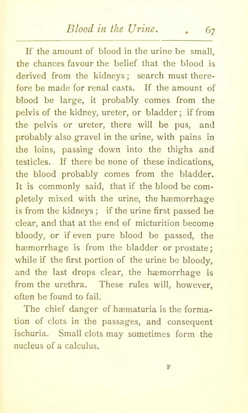 If the amount of blood in the urine be small, the chances favour the belief that the blood is derived from the kidneys; search must there- fore be made for renal casts. If the amount of blood be large, it probably comes from the pelvis of the kidney, ureter, or bladder; if from the pelvis or ureter, there will be pus, and probably also gravel in the urine, with pains in the loins, passing down into the thighs and testicles. If there be none of these indications, the blood probably comes from the bladder. It is commonly said, that if the blood be com- pletely mixed with the urine, the haemorrhage is from the kidneys ; if the urine first passed be clear, and that at the end of micturition become bloody, or if even pure blood be passed, the haemorrhage is from the bladder or prostate; while if the first portion of the urine be bloody, and the last drops clear, the hemorrhage is from the urethra. These rules will, however, often be found to fail. The chief danger of haematuria is the forma- tion of clots in the passages, and consequent ischuria. Small clots may sometimes form the nucleus of a calculus. F