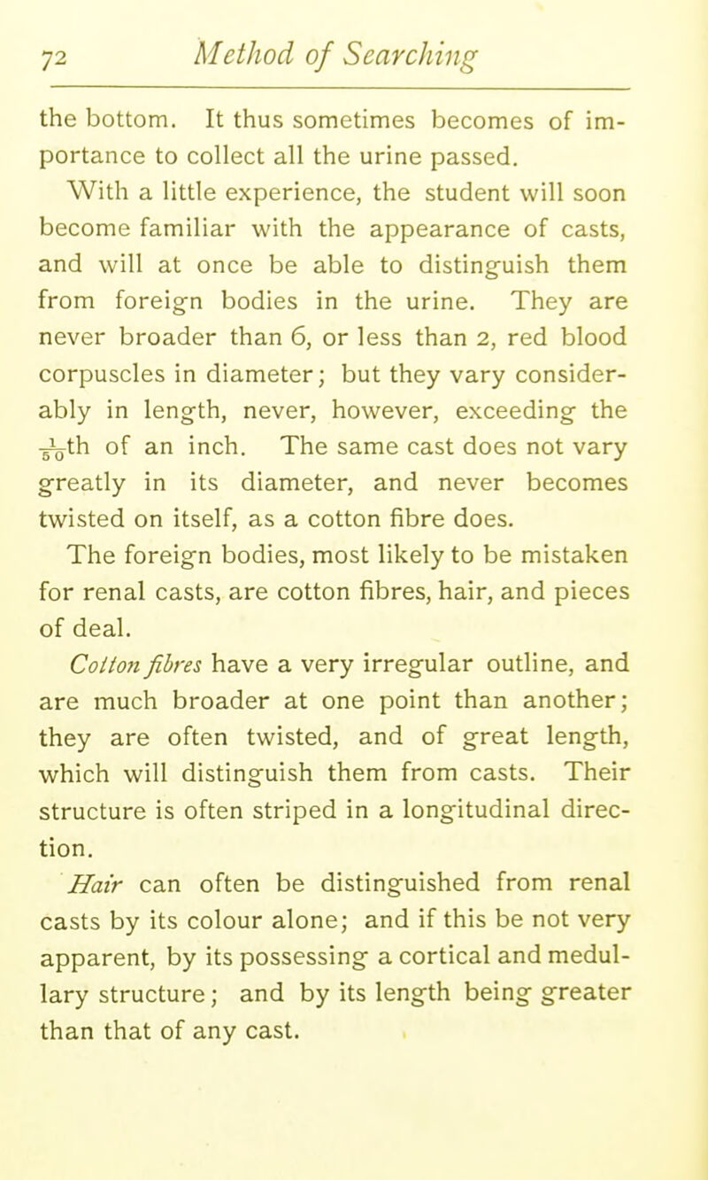 the bottom. It thus sometimes becomes of im- portance to collect all the urine passed. With a little experience, the student will soon become familiar with the appearance of casts, and will at once be able to distinguish them from foreig^n bodies in the urine. They are never broader than 6, or less than 2, red blood corpuscles in diameter; but they vary consider- ably in length, never, however, exceeding the ■^th of an inch. The same cast does not vary greatly in its diameter, and never becomes twisted on itself, as a cotton fibre does. The foreign bodies, most likely to be mistaken for renal casts, are cotton fibres, hair, and pieces of deal. Cotton fibres have a very irregular outline, and are much broader at one point than another; they are often twisted, and of great length, which will distinguish them from casts. Their structure is often striped in a longitudinal direc- tion. Hair can often be distinguished from renal casts by its colour alone; and if this be not very apparent, by its possessing a cortical and medul- lary structure; and by its length being greater than that of any cast. I