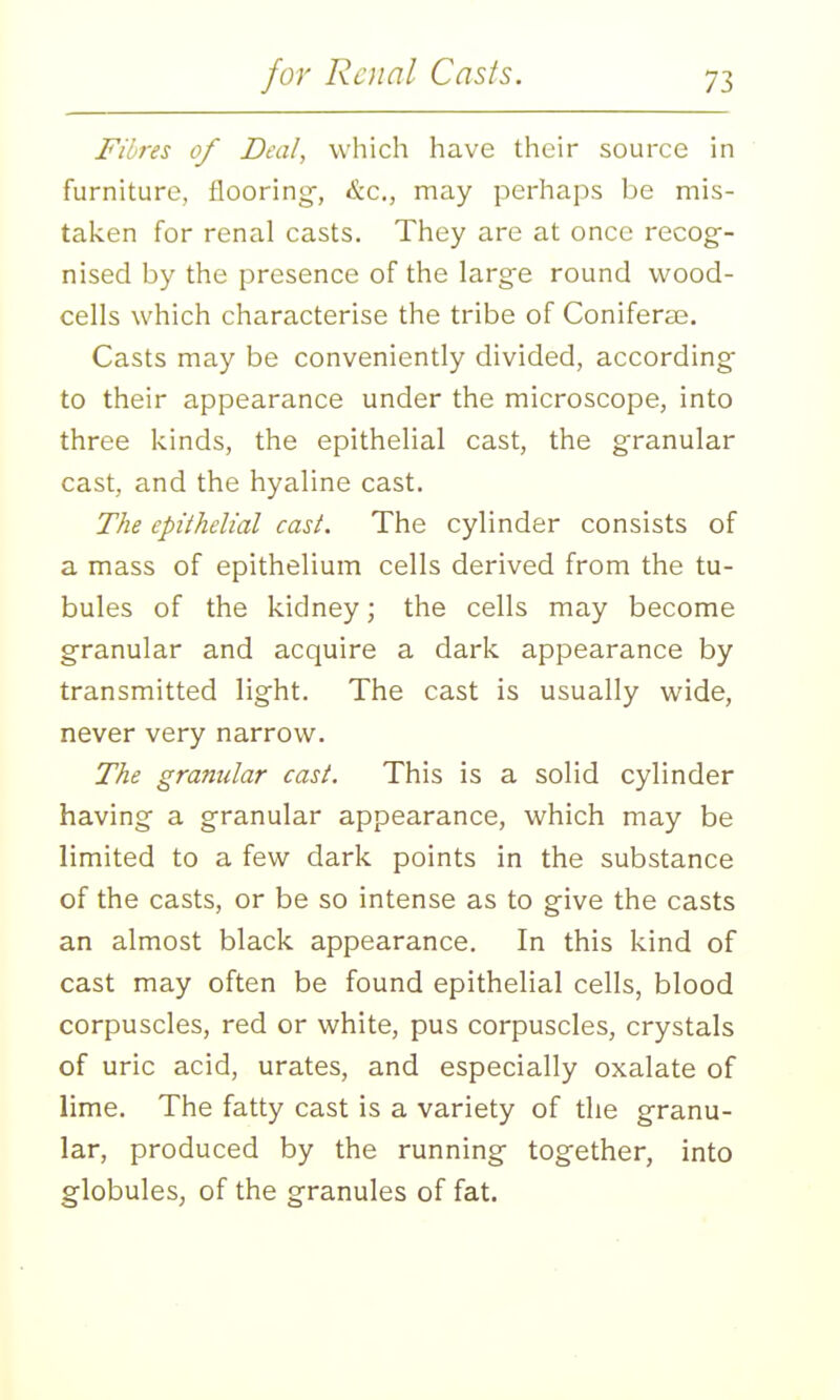 Fibres of Deal, which have their source in furniture, flooring-, &c,, may perhaps be mis- taken for renal casts. They are at once recog-- nised by the presence of the large round wood- cells which characterise the tribe of Coniferse. Casts may be conveniently divided, according- to their appearance under the microscope, into three kinds, the epithelial cast, the granular cast, and the hyaline cast. The epithelial cast. The cylinder consists of a mass of epithelium cells derived from the tu- bules of the kidney; the cells may become g-ranular and acquire a dark appearance by transmitted lig^ht. The cast is usually wide, never very narrow. The granular cast. This is a solid cylinder having a granular appearance, which may be limited to a few dark points in the substance of the casts, or be so intense as to give the casts an almost black appearance. In this kind of cast may often be found epithelial cells, blood corpuscles, red or white, pus corpuscles, crystals of uric acid, urates, and especially oxalate of lime. The fatty cast is a variety of the granu- lar, produced by the running- together, into globules, of the granules of fat.