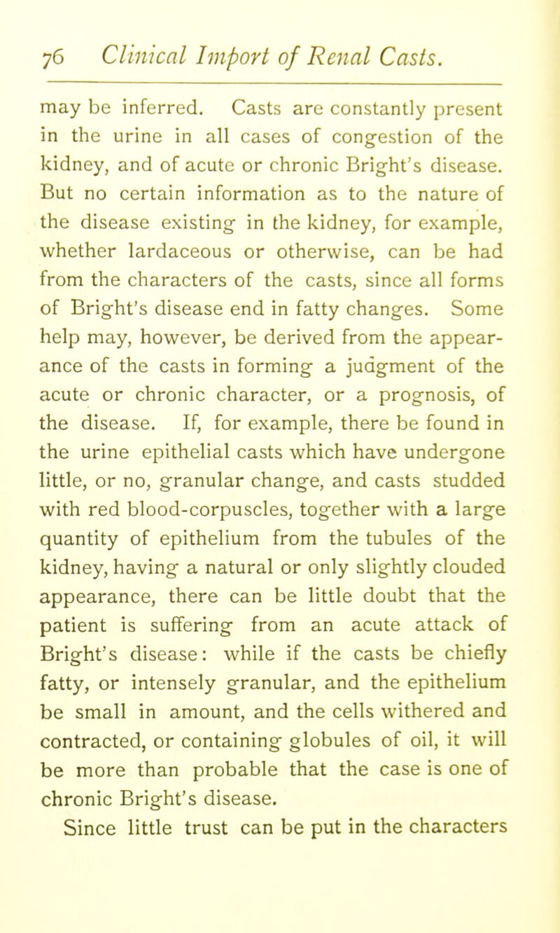 may be inferred. Casts are constantly present in the urine in all cases of cong-estion of the kidney, and of acute or chronic Bright's disease. But no certain information as to the nature of the disease existing- in the kidney, for example, whether lardaceous or otherwise, can be had from the characters of the casts, since all forms of Bright's disease end in fatty changes. Some help may, however, be derived from the appear- ance of the casts in forming a judgment of the acute or chronic character, or a prognosis, of the disease. If, for example, there be found in the urine epithelial casts which have undergone little, or no, granular change, and casts studded with red blood-corpuscles, together with a large quantity of epithelium from the tubules of the kidney, having a natural or only slightly clouded appearance, there can be little doubt that the patient is suffering from an acute attack of Bright's disease: while if the casts be chiefly fatty, or intensely granular, and the epithelium be small in amount, and the cells withered and contracted, or containing globules of oil, it will be more than probable that the case is one of chronic Bright's disease. Since little trust can be put in the characters