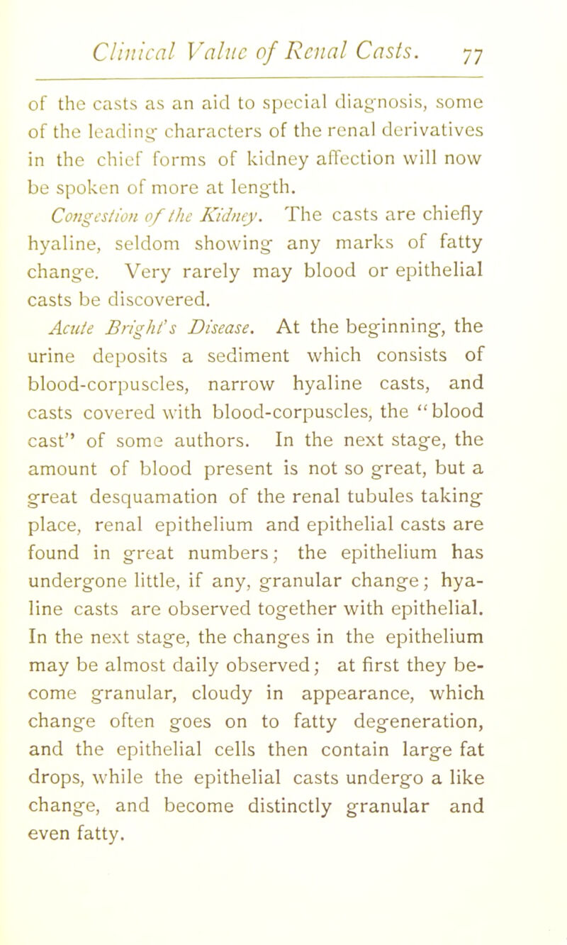 of the casts as an aid to special diag'nosis, some of the leading- characters of the renal derivatives in the chief forms of kidney affection will now be spoken of more at leng'th. Congt's/wn of the Kidney. The casts are chiefly hyaline, seldom showing- any marks of fatty change. Very rarely may blood or epithelial casts be discovered. Acide Bright's Disease. At the beg-inning-, the urine deposits a sediment which consists of blood-corpuscles, narrow hyaline casts, and casts covered with blood-corpuscles, the blood cast of some authors. In the next stage, the amount of blood present is not so great, but a great desquamadon of the renal tubules taking place, renal epithelium and epithelial casts are found in great numbers; the epithelium has undergone little, if any, granular change; hya- line casts are observed together with epithelial. In the next stage, the changes in the epithelium may be almost daily observed; at first they be- come granular, cloudy in appearance, which change often goes on to fatty degeneration, and the epithelial cells then contain large fat drops, while the epithelial casts undergo a like change, and become distinctly granular and even fatty.