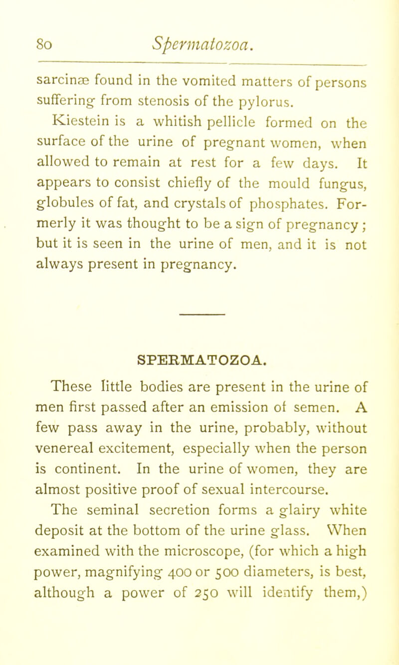 sarcinse found in the vomited matters of persons suffering- from stenosis of the pylorus. Kiestein is a whitish pellicle formed on the surface of the urine of pregnant women, when allowed to remain at rest for a few days. It appears to consist chiefly of the mould fungus, globules of fat, and crystals of phosphates. For- merly it was thought to be a sign of pregnancy ; but it is seen in the urine of men, and it is not always present in pregnancy. SPERMATOZOA. These little bodies are present in the urine of men first passed after an emission of semen. A few pass away in the urine, probably, without venereal excitement, especially when the person is continent. In the urine of women, they are almost positive proof of sexual intercourse. The seminal secretion forms a glairy white deposit at the bottom of the urine glass. When examined with the microscope, (for which a high power, magnifying 400 or 500 diameters, is best, although a power of 250 will identify them,)