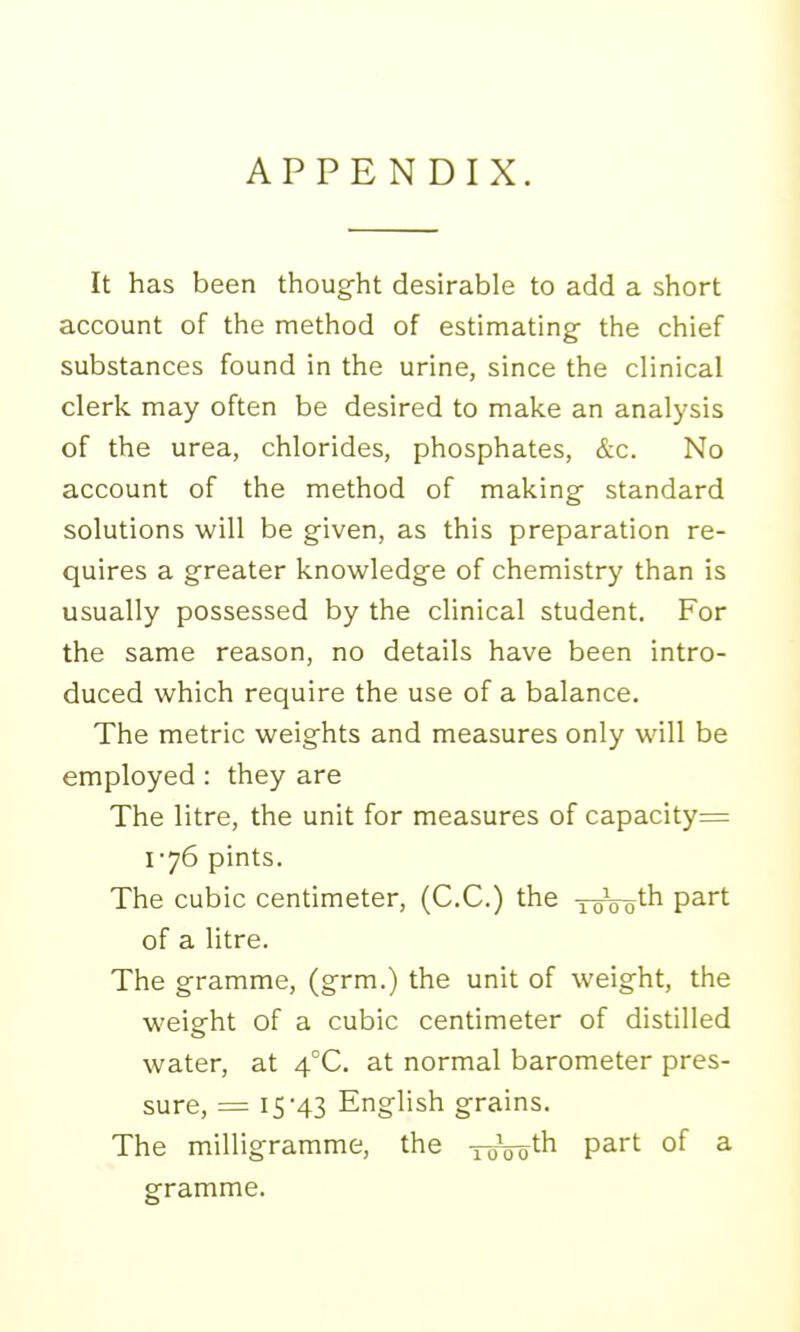 APPENDIX. It has been thought desirable to add a short account of the method of estimating- the chief substances found in the urine, since the clinical clerk may often be desired to make an analysis of the urea, chlorides, phosphates, &c. No account of the method of making standard solutions will be given, as this preparation re- quires a greater knowledge of chemistry than is usually possessed by the clinical student. For the same reason, no details have been intro- duced which require the use of a balance. The metric weights and measures only will be employed : they are The litre, the unit for measures of capacity= 176 pints. The cubic centimeter, (C.C.) the xoVo^'^ P^^t of a Htre. The gramme, (grm.) the unit of weight, the weigrht of a cubic centimeter of distilled water, at 4°C. at normal barometer pres- sure, = 15-43 English grains. The milligramme, the xoVoth part of a gramme.