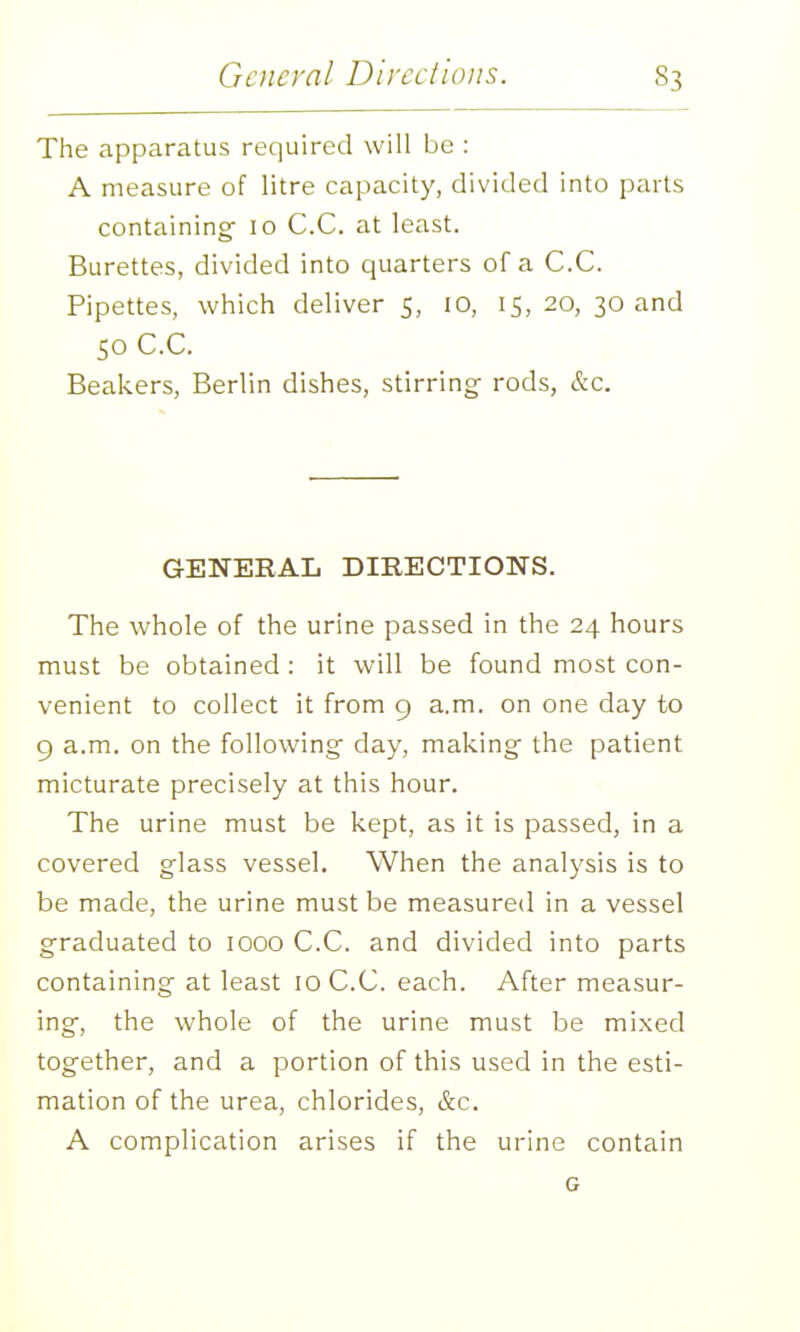 The apparatus required will be : A measure of litre capacity, divided into parts containing- 10 C.C. at least. Burettes, divided into quarters of a C.C. Pipettes, which deliver 5, 10, 15, 20, 30 and 50 C.C. Beakers, Berlin dishes, stirring- rods, &c. GENERAL DIRECTIONS. The whole of the urine passed in the 24 hours must be obtained : it will be found most con- venient to collect it from 9 a.m. on one day to 9 a.m. on the following- day, making- the patient micturate precisely at this hour. The urine must be kept, as it is passed, in a covered g-lass vessel. When the analysis is to be made, the urine must be measured in a vessel graduated to 1000 C.C. and divided into parts containing at least 10 C.C. each. After measur- ing, the whole of the urine must be mixed together, and a portion of this used in the esti- mation of the urea, chlorides, &c. A complication arises if the urine contain G