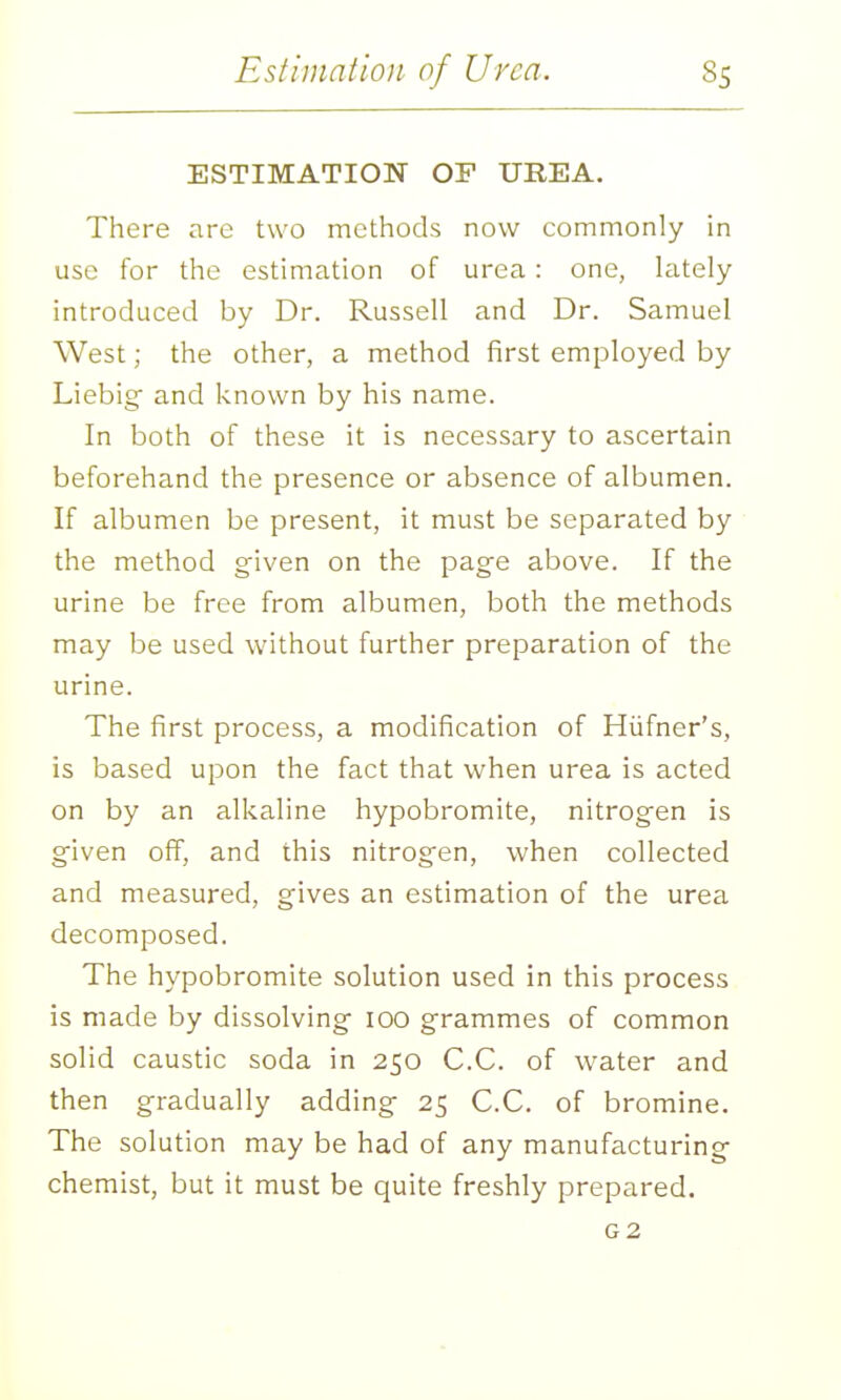 ESTIMATION OF UREA. There are two methods now commonly in use for the estimation of urea : one, lately introduced by Dr. Russell and Dr. Samuel West; the other, a method first employed by Liebig and known by his name. In both of these it is necessary to ascertain beforehand the presence or absence of albumen. If albumen be present, it must be separated by the method given on the page above. If the urine be free from albumen, both the methods may be used without further preparation of the urine. The first process, a modification of Hiifner's, is based upon the fact that when urea is acted on by an alkaline hypobromite, nitrogen is given off, and this nitrogen, when collected and measured, gives an estimation of the urea decomposed. The hypobromite solution used in this process is made by dissolving 100 grammes of common solid caustic soda in 250 C.C. of water and then gradually adding 25 C.C. of bromine. The solution may be had of any manufacturing chemist, but it must be quite freshly prepared. G2