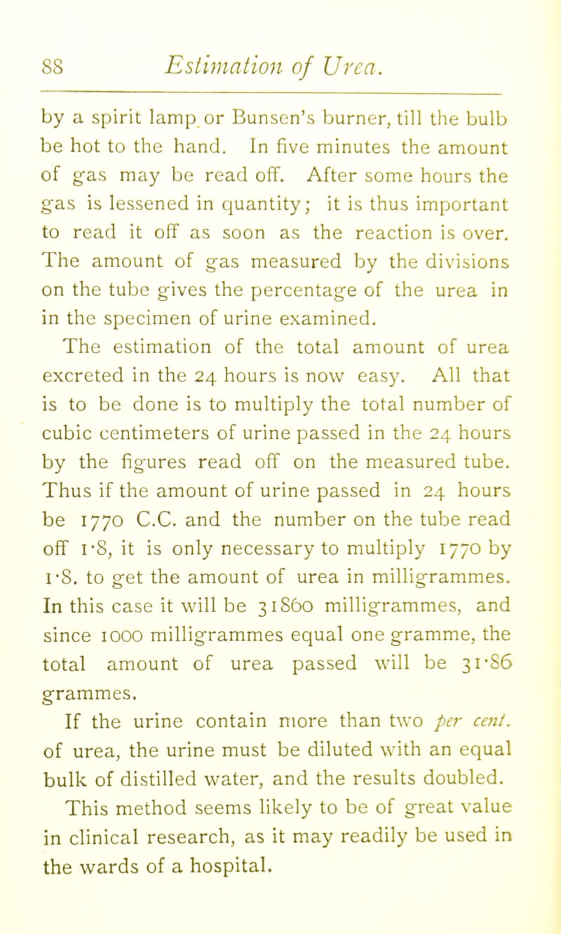 by a spirit lamp or Bunsen's burner, till the bulb be hot to the hand. In five minutes the amount of gas may be read off. After some hours the gas is lessened in quantity; it is thus important to read it off as soon as the reaction is over. The amount of gas measured by the divisions on the tube gives the percentage of the urea in in the specimen of urine examined. The estimation of the total amount of urea excreted in the 24 hours is now easy. All that is to be done is to multiply the total number of cubic centimeters of urine passed in the 24 hours by the figures read off on the measured tube. Thus if the amount of urine passed in 24 hours be 1770 C.C. and the number on the tube read off I'8, it is only necessary to multiply 1770 by IS. to get the amount of urea in milligrammes. In this case it will be 31860 milligrammes, and since 1000 milligrammes equal one gramme, the total amount of urea passed will be 3rS6 grammes. If the urine contain more than two per cent. of urea, the urine must be diluted with an equal bulk of distilled water, and the results doubled. This method seems likely to be of great value in clinical research, as it may readily be used in the wards of a hospital.