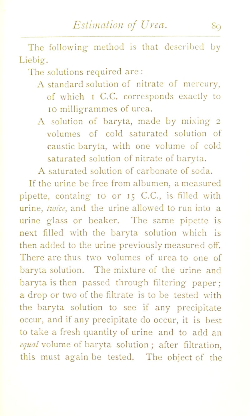 The following method is that doscrihud by Liebig-. The solutions required are : A standard solution of nitrate of mercury, of which I C.C. corresponds exactly to lO milligrammes of urea. A solution of baryta, made by mixing- 2 volumes of cold saturated solution of caustic baryta, with one volume of cold saturated solution of nitrate of baryta. A saturated solution of carbonate of soda. If the urine be free from albumen, a measured pipette, containg 10 or 15 C.C, is filled with urine, hvicf, and the urine allow-ed to run into a urine glass or beaker. The same pipette is next filled with the baryta solution which is then added to the urine previously measured off. There are thus two volumes of urea to one of baryta solution. The mixture of the urine and baryta is then passed through filtering paper; a drop or two of the filtrate is to be tested with the baryta solution to see if any precipitate occur, and if any precipitate do occur, it is best to take a fresh quantity of urine and to add an equal volume of baryta solution ; after filtration, this must again be tested. The object of the