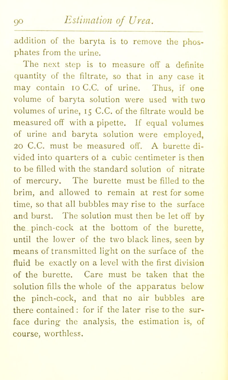 addition of the baryta is to remove the phos- phates from the urine. The next step is to measure off a definite quantity of the filtrate, so that in any case it may contain lo C.C. of urine. Thus, if one volume of baryta solution were used with two volumes of urine, 15 C.C. of the filtrate would be measured off with a pipette. If equal volumes of urine and baryta solution were employed, 20 C.C. must be measured off. A burette di- vided into quarters ot a cubic centimeter is then to be filled with the standard solution of nitrate of mercury. The burette must be filled to the brim, and allowed to remain at rest for some time, so that all bubbles may rise to the surface and burst. The solution must then be let off by the_ pinch-cock at the bottom of the burette, until the lower of the two black lines, seen by means of transmitted light on the surface of the fluid be exactly on a level with the first division of the burette. Care must be taken that the solution fills the whole of the apparatus below the pinch-cock, and that no air bubbles are there contained : for if the later rise to the sur- face during- the analysis, the estimation is, of course, worthless.