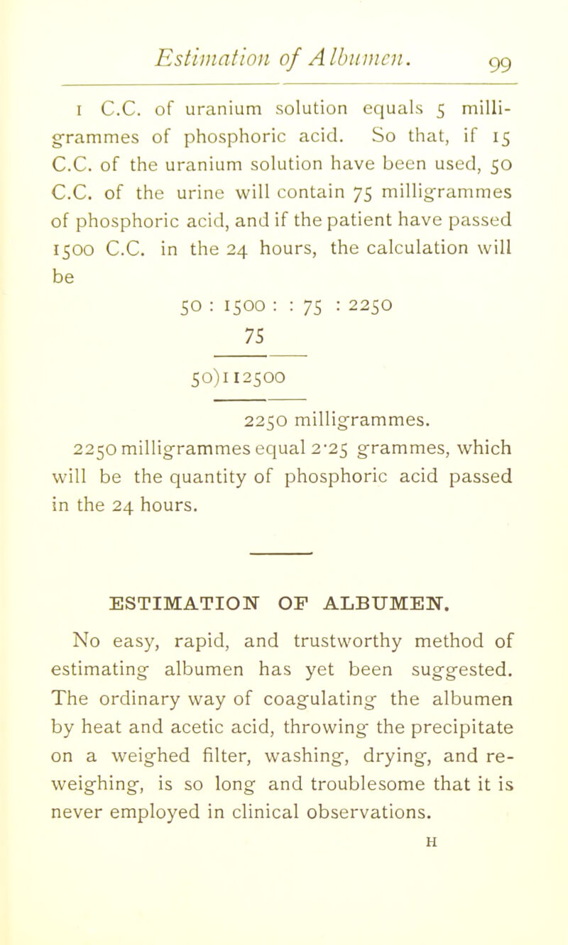 Estiniatioji of A Ibuincn. I C.C. of uranium solution equals 5 milli- grammes of phosphoric acid. So that, if 15 C.C. of the uranium solution have been used, 50 C.C. of the urine will contain 75 millig-rammes of phosphoric acid, and if the patient have passed 1500 C.C. in the 24 hours, the calculation will be 50 : 1500 : : 75 : 2250 75 50)112500 2250 millig'rammes. 2250 millig-rammes equal 2-25 g-rammes, which will be the quantity of phosphoric acid passed in the 24 hours. ESTIMATION OF ALBUMEN. No easy, rapid, and trustworthy method of estimating- albumen has yet been suggested. The ordinary way of coag-ulating- the albumen by heat and acetic acid, throwing- the precipitate on a weighed filter, washing-, drying-, and re- weighing-, is so long and troublesome that it is never employed in clinical observations. H