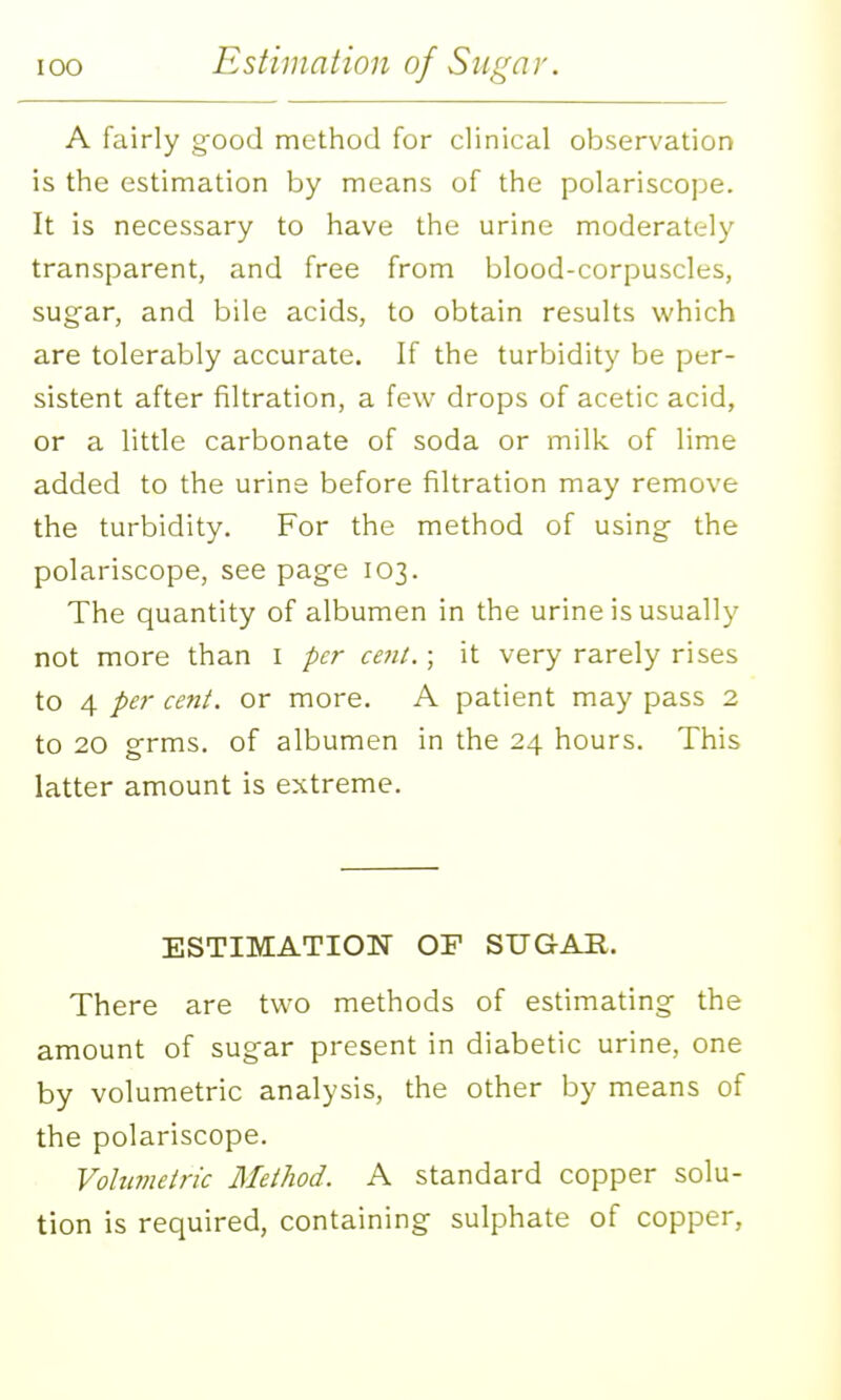 A fairly g-ood method for clinical observation is the estimation by means of the polariscope. It is necessary to have the urine moderately transparent, and free from blood-corpuscles, sugar, and bile acids, to obtain results which are tolerably accurate. If the turbidity be per- sistent after filtration, a few drops of acetic acid, or a little carbonate of soda or milk of lime added to the urine before filtration may remove the turbidity. For the method of using the polariscope, see page 103. The quantity of albumen in the urine is usually not more than i per cent.; it very rarely rises to 4 per cent, or more. A patient may pass 2 to 20 grms. of albumen in the 24 hours. This latter amount is extreme. ESTIMATION OF SUGAR. There are two methods of estimating the amount of sugar present in diabetic urine, one by volumetric analysis, the other by means of the polariscope. Volumetric Method. A standard copper solu- tion is required, containing sulphate of copper,