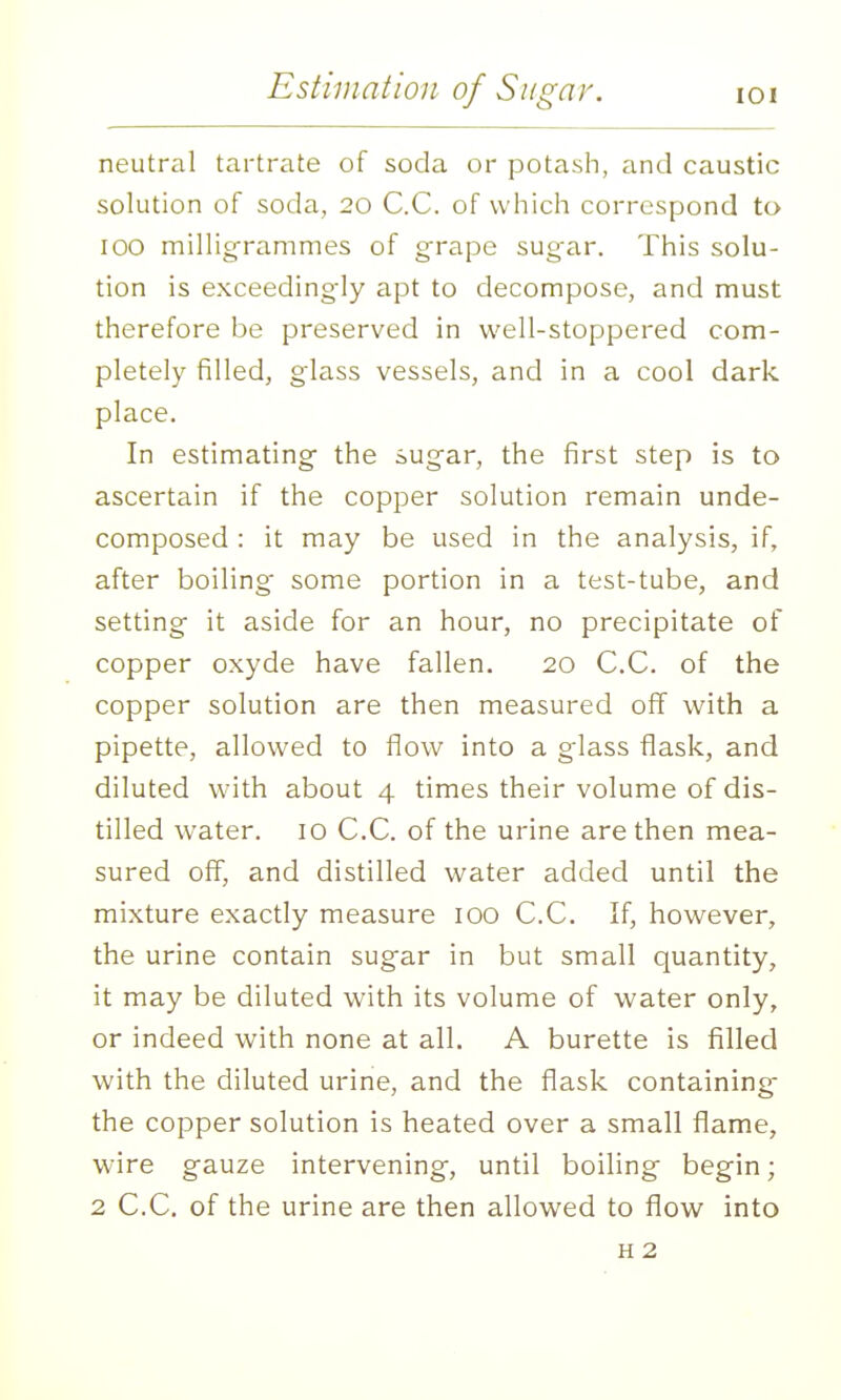 neutral tartrate of soda or potash, and caustic solution of soda, 20 C.C. of which correspond to 100 millig-rammes of g-rape sugar. This solu- tion is exceedingly apt to decompose, and must therefore be preserved in well-stoppered com- pletely filled, glass vessels, and in a cool dark place. In estimating the sugar, the first step is to ascertain if the copper solution remain unde- composed : it may be used in the analysis, if, after boiling some portion in a test-tube, and setting it aside for an hour, no precipitate of copper oxyde have fallen. 20 C.C. of the copper solution are then measured off with a pipette, allowed to flow into a glass flask, and diluted with about 4 times their volume of dis- tilled water. 10 C.C. of the urine are then mea- sured off, and distilled water added until the mixture exactly measure 100 C.C. If, however, the urine contain sugar in but small quantity, it may be diluted with its volume of water only, or indeed with none at all. A burette is filled with the diluted urine, and the flask containing the copper solution is heated over a small flame, wire gauze intervening, until boiling begin; 2 C.C. of the urine are then allowed to flow into H 2