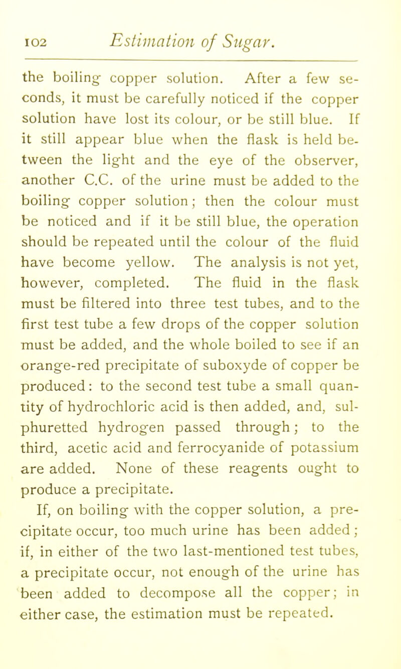 the boiling- copper solution. After a few se- conds, it must be carefully noticed if the copper solution have lost its colour, or be still blue. If it still appear blue when the flask is held be- tween the light and the eye of the observer, another C.C. of the urine must be added to the boiling^ copper solution; then the colour must be noticed and if it be still blue, the operation should be repeated until the colour of the fluid have become yellow. The analysis is not yet, however, completed. The fluid in the flask must be filtered into three test tubes, and to the first test tube a few drops of the copper solution must be added, and the whole boiled to see if an orange-red precipitate of suboxyde of copper be produced: to the second test tube a small quan- tity of hydrochloric acid is then added, and, sul- phuretted hydrogen passed through; to the third, acetic acid and ferrocyanide of potassium are added. None of these reagents ought to produce a precipitate. If, on boiling with the copper solution, a pre- cipitate occur, too much urine has been added ; if, in either of the two last-mentioned test tubes, a precipitate occur, not enough of the urine has been added to decompose all the copper; in either case, the estimation must be repeated.