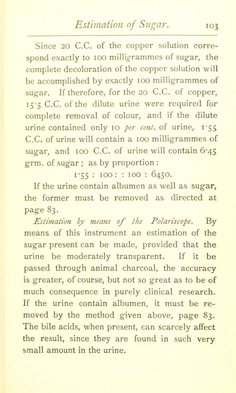 Since 20 C.C. of the copper solution corre- spond exactly to 100 milligrammes of sug-ar, the complete decoloration of the copper solution will be accomplished by exactly 100 milligrammes of sug-ar. If therefore, for the 20 C.C. of copper, 15-5 C.C. of the dilute urine were required for complete removal of colour, and if the dilute urine contained only 10 per cent, of urine, 1-55 C.C. of urine will contain a 100 milligrammes of sugar, and 100 C.C. of urine will contain 6*45 grm. of sugar; as by proportion : 1-55 : 100: : 100 : 6450. If the urine contain albumen as well as sugar, the former must be removed as directed at page 83. Estimation by means of the Polariscope. By means of this instrument an estimation of the sugar present can be made, provided that the urine be moderately transparent. If it be passed through animal charcoal, the accuracy is greater, of course, but not so great as to be of much consequence in purely clinical research. If the urine contain albumen, it must be re- moved by the method given above, page 83. The bile acids, when present, can scarcely affect the result, since they are found in such very- small amount in the urine.