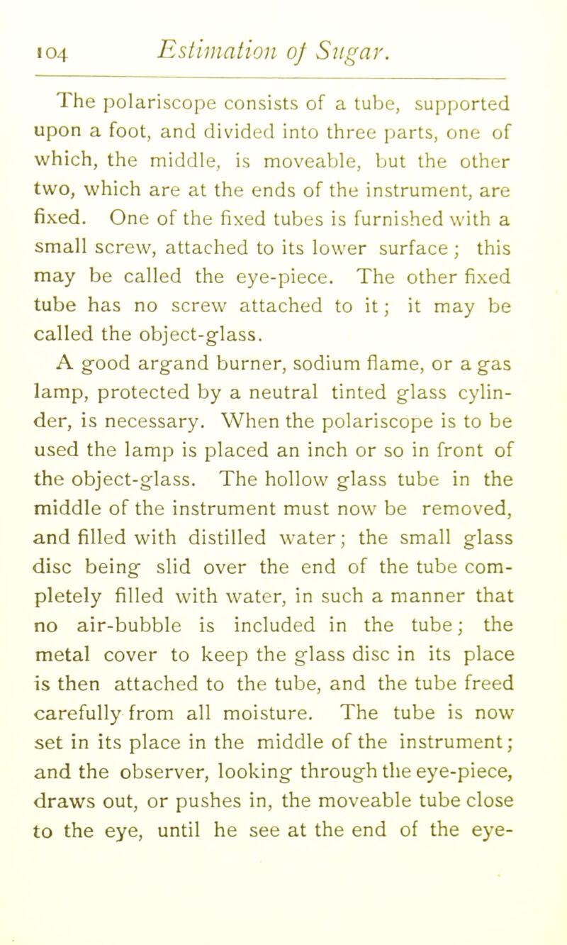 The polariscope consists of a tube, supported upon a foot, and divided into three parts, one of which, the middle, is moveable, but the other two, which are at the ends of the instrument, are fixed. One of the fixed tubes is furnished with a small screw, attached to its lower surface ; this may be called the eye-piece. The other fixed tube has no screw attached to it; it may be called the object-glass. A good argand burner, sodium flame, or a gas lamp, protected by a neutral tinted glass cylin- der, is necessary. When the polariscope is to be used the lamp is placed an inch or so in front of the object-glass. The hollow glass tube in the middle of the instrument must now be removed, and filled with distilled water; the small glass disc being slid over the end of the tube com- pletely filled with water, in such a manner that no air-bubble is included in the tube; the metal cover to keep the glass disc in its place is then attached to the tube, and the tube freed carefully from all moisture. The tube is now set in its place in the middle of the instrument; and the observer, looking through the eye-piece, draws out, or pushes in, the moveable tube close to the eye, until he see at the end of the eye-