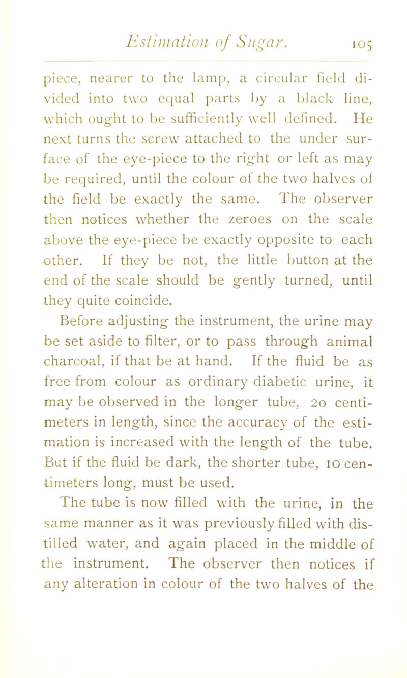 piece, neiirer to the lamp, a circular field di- vided into two cc[ual parts hy a black line, which ouyht to be sufliciently well defined. He next turns the screw attached to the under sur- face of the eye-piece to the rii^dit or left as may be required, until the colour of the two halves of the field be exactly the same. The observer then notices whether the zeroes on the scale above the eye-piece be exactly opposite to each other. If they be not, the little button at the end of the scale should be gently turned, until they cjuite coincide. Before adjusting the instrument, the urine may be set aside to filter, or to pass through animal charcoal, if that be at hand. If the fluid be as free from colour as ordinary diabetic urine, it may be observed in the longer tube, 20 centi- meters in length, since the accuracy of the esti- mation is increased with the length of the tube. But if the fluid be dark, the shorter tube, 10 cen- timeters long, must be used. The tube is now filled with the urine, in the same manner as it was previously filled with dis- tilled water, and again placed in the middle of the instrument. The observer then notices if any alteration in colour of the two halves of the