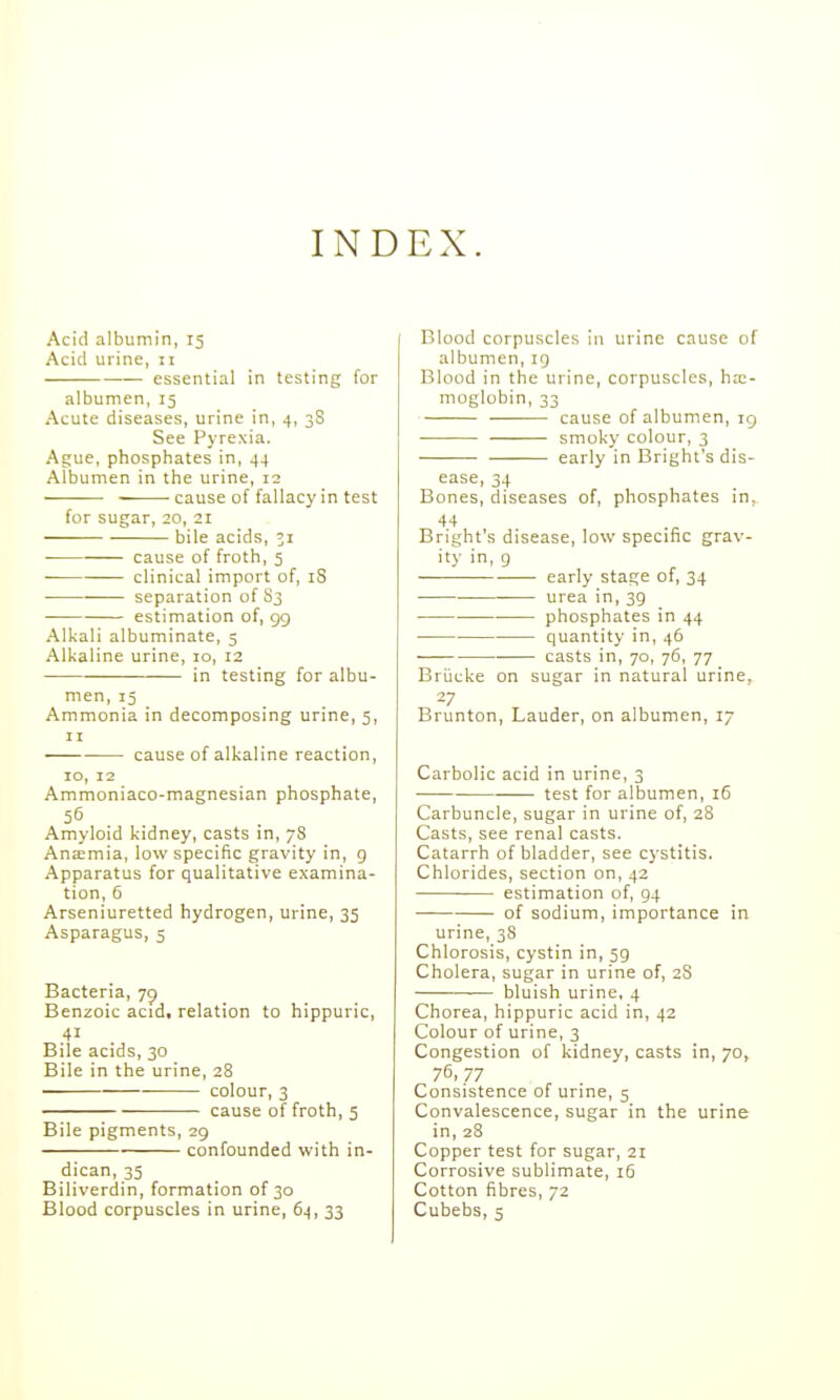 INDEX. Acid albumin, 15 Acid urine, 11 essential in testing for albumen, 15 Acute diseases, urine in, 4, 3S See Pyrexia. Ague, phosphates in, 44 Albumen in the urine, 12 cause of fallacy in test for sugar, 20, 21 bile acids, 51 cause of froth, 5 clinical import of, iS • separation of S3 estimation of, 99 Alkali albuminate, 5 Alkaline urine, 10, 12 in testing for albu- men, 15 Ammonia in decomposing urine, 5, II cause of alkaline reaction, 10, 12 Ammoniaco-magnesian phosphate, 55 Amyloid kidney, casts in, 78 Ana:mia, low specific gravity in, g Apparatus for qualitative examina- tion, 6 Arseniuretted hydrogen, urine, 35 Asparagus, 5 Bacteria, 79 Benzoic acid, relation to hippuric, 41 Bile acids, 30 Bile in the urine, 28 colour, 3 cause of froth, 5 Bile pigments, 29 confounded with in- dican, 35 Biliverdin, formation of 30 Blood corpuscles in urine cause of albumen, iq Blood in the urine, corpuscles, ha;- moglobin, 33 cause of albumen, 19 smoky colour, 3 early in Bright's dis- ease, 34 Bones, diseases of, phosphates in. 44 Bright's disease, low specific grav- ity in, g early stage of, 34 urea in, 39 phosphates in 44 quantity in, 46 casts in, 70, 76, 77 Briicke on sugar in natural urine, Brunton, Lauder, on albumen, 17 Carbolic acid in urine, 3 test for albumen, 16 Carbuncle, sugar in urine of, 28 Casts, see renal casts. Catarrh of bladder, see cystitis. Chlorides, section on, 42 estimation of, 94 of sodium, importance in urine, 38 Chlorosis, cystin in, 59 Cholera, sugar in urine of, 2S bluish urine, 4 Chorea, hippuric acid in, 42 Colour of urine, 3 Congestion of kidney, casts in, 70, 76. 77 Consistence of urine, 5 Convalescence, sugar in the urine in, 28 Copper test for sugar, 21 Corrosive sublimate, i5 Cotton fibres, 72