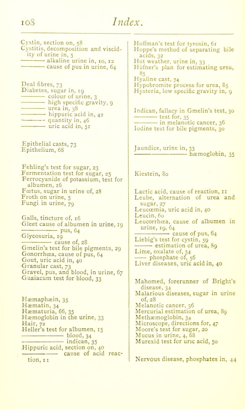 ■Cystin, section on, 58 Cystitis, decomposition and viscid- ity of urine in, 5 alkaline urine in, 10, 12 • cause of pus in urine, 64 Deal fibres, 73 Diabetes, sugar in, 19 colour of urine, 3 high specific gravity, g urea in, 38 hippuric acid in, 42 quantity in, 46 uric acid in, 51 Epithelial casts, 73 Epithelium, 68 Fehling's test for sugar, 23 Fermentation test for sugar, 25 Ferrocyanide of potassium, test for albumen, 16 Foetus, sugar in urine of, 28 Froth on urine, 5 Fungi in urine, 79 Galls, tincture of. 16 Gleet cause of albumen in urine, ig pus, 64 Glycosuria, 19 ■ cause of, 28 ■Gmelin's test for bile pigments, 29 Gonorrhcea, cause of pus, 64 Gout, uric acid in, 40 •Granular cast, 73 Gravel, pus, and blood, in urine, 67 Guaiacum test for blood, 33 Hsemaphsein, 35 Hsematin, 34 Hematuria, 66, 35 Haemoglobin in the urine, 33 Hair, 72 Heller's test for albumen, 15 blood, 34 indican, 35 Hippuric acid, section on, 40 cause of acid reac- tion, 11 Hoffman's test for tyrosin, 61 Hoppe's method of separating bile acids, 32 Hot weather, urine in, 33 Hiifner'b plan for estimating urea, «5 . Hyaline cast, 74 Hypobromite process for urea, 85 Hysteria, low specific gravity in, 9 Indican, fallacy in Gmelin's test, 30 test for, 35 in melanotic cancer, 36 Iodine test for bile pigments, 30 Jaundice, urine in, 33 heemoglobin, 35 Kiestein, So Lactic acid, cause of reaction, 11 Leube, alternation of urea and sugar, 27 Leucoemia, uric acid in, 40 Leucin, 60 Leucorrhcea, cause of albumen in urine, 19, 64 ■ — cause of pus, 64 Liebig's test for cystin, 59 estimation of urea, 89 Lime, oxalate of, 54 phosphate of, 56 Liver diseases, uric acid in, 40 Mahomed, forerunner of Bright's disease, 34 Malarious diseases, sugar in urine of, 28 Melanotic cancer, 36 Mercurial estimation of urea, 89 Methsmoglobin, 34 Microscope, directions for, 47 Moore's test for sugar, 20 Mucus in urine, 4, 68 Murexid test for unc acid, 50 Nervous disease, phosphates in, 44