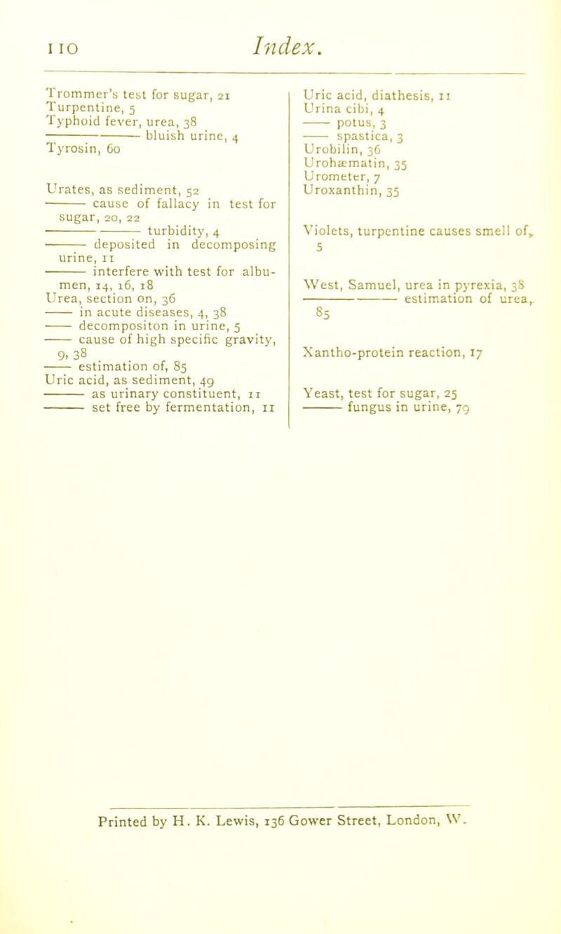 Trommer's test for sugar, 21 Turpentine, 5 Typhoid fever, urea, 38 —; bluish urine, 4 Tyrosin, 60 Urates, as sediment, 52 cause of fallacy in test for sugar, 20, 22 turbidity, 4 deposited in decomposing urine, 11 interfere with test for albu- men, 14, 16, 18 Urea, section on, 36 in acute diseases, 4, 38 decompositon in urine, 5 cause of high specific gravity, estimation of, 85 Uric acid, as sediment, 49 as urinary constituent, 11 set free by fermentation, 11 Uric acid, diathesis, 11 Urina cibi, 4 ■ potus, 3 • spastica, 3 Urobilin, 36 Uroha;matin, 35 Urometer, 7 Uroxanthin, 35 Violets, turpentine causes smell of, 5 West, Samuel, urea in pyrexia, 3S estimation of urea,. 85 Xantho-protein reaction, 17 Yeast, test for sugar, 25 fungus in urine, 79 Printed by H. K. Lewis, 136 Gower Street, London, W.