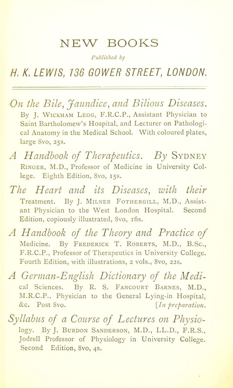 NEW BOOKS Published by H. K. LEWIS, 136 GOWER STREET, LONDON. On the Bile, Jaundice, and Bilious Diseases. By J. WiCKHAM Legg, F.R.C.P., Assistant Physician to Saint Bartholomew's Hospital, and Lecturer on Pathologi- cal Anatomy in the Medical School. With coloured plates, large Svo, 25s. A Handbook of Therapeutics. By Sydney Ringer, M.D., Professor of Medicine in University Col- lege. Eighth Edition, Svo, 15s. Tlie Heart and its Diseases, with their Treatment. By J. Milner Fothergill, M.D., Assist- ant Physician to the West London Hospital. Second Edition, copiously illustrated, Svo, i5s. A Handbook of the Theory and Practice of Medicine. By Frederick T. Roberts, M.D., B.Sc, F.R.C.P., Professor of Therapeutics in University College. Fourth Edition, with illustrations, 2 vols., Svo, 22s. A German-English Dictionary of the Medi- cal Sciences. By R. S. Fancourt Barnes, M.D., M.R.C.P., Physician to the General Lying-in Hospital, &c. Post Svo. [/;; preparation. Syllabus of a Course of Lectures on Physio- logy. By J. BuRDON Sanderson, M.D., LL.D., F.R.S., Jodrell Professor of Physiology in University College. Second Edition, Svo, 4s.