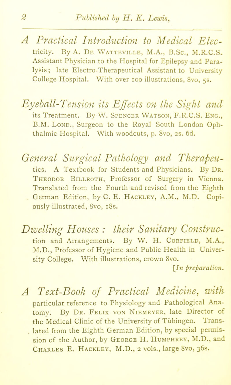 A Practical Introduction to Medical Elec- tricity. By A. De Watteville, M.A., B.Sc, M.R.C.S. Assistant Physician to the Hospital for Epilepsy and Para- lysis ; late Electro-Therapeutical Assistant to University College Hospital. With over loo illustrations, 8vo, 5s. Eyeball-Tension its Effects on the Sight and its Treatment. By W. Spenxer Watson, F.R.C.S. Eng., B.M. LoND., Surgeon to the Royal South London Oph- thalmic Hospital. With woodcuts, p. 8vo, 2S. 6d. General Surgical Pathology and Therapeu- tic?,. A Textbook for Students and Physicians. By Dr. Theodor Billroth, Professor of Surgery in Vienna. Translated from the Fourth and revised from the Eighth German Edition, by C. E. Hackley, A.M., M.D. Copi- ously illustrated, 8vo, i8s. Dwelling Houses : their Sanitary Construc- tion and Arrangements. By W. H. Corfield, M.A., M.D., Professor of Hygiene and Public Health in Univer- sity College. With illustrations, crown 8vo. [7?; preparation. A Text-Book of Practical Medicine, with particular reference to Physiology and Pathological Ana- tomy. By Dr. Felix von Niemeyer, late Director of the Medical Clinic of the University of Tubingen. Trans- . lated from the Eighth German Edition, by special permis- sion of the Author, by George H. Humphrey, M.D., and Charles E. Hackley, M.D., 2 vols., large Svo, 36s.