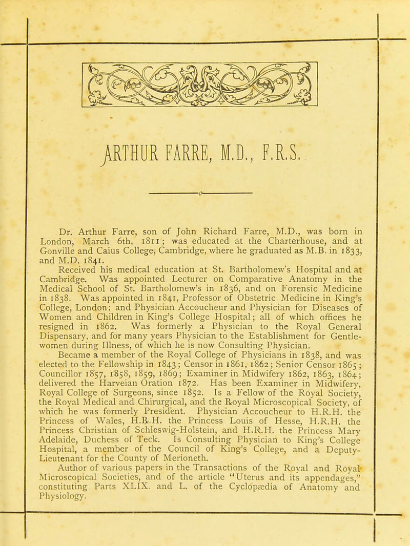 /RTHUR FAME, M.D., F.R.S. Dr. Arthur Farre, son of John Richard Farre, M.D., was born in London, March 6th, i8ii; was educated at the Charterhouse, and at Gonville and Caius College, Cambridge, where he graduated as M.B. in 1833, and M.D. 1841. Received his medical education at St. Bartholomew's Hospital and at Cambridge. Was appointed Lecturer on Comparative Anatomy in the Medical School of St. Bartholomew's in 1836, and on Forensic Medicine in 1838. Was appointed in 1841, Professor of Obstetric Medicine in King's College, London; and Physician Accoucheur and Physician for Diseases of Women and Children in King's College Hospital; all of which offices he resigned in 1862. Was formerly a Physician to the Royal General Dispensary, and for many years Physician to the Establishment for Gentle- women during Illness, of which he is now Consulting Physician. Became a member of the Royal College of Physicians in 1838, and was elected to the Fellowship in 1843; Censor in 1861, 1862; Senior Censor 1865; Councillor 1857, 1858, 1859, 1869; Examiner in Midwifery 1862, 1863, 1864; delivered the Harveian Oration 1872. Has been Examiner in Midwifery, Royal College of Surgeons, since 1852. Is a Fellow of the Royal Society, the Royal Medical and Chirurgical, and the Royal Microscopical Society, of which he was formerly President. Physician Accoucheur to H.R.H. the Princess of Wales, H.R.H. the Princess Louis of Hesse, H.R.H. the Princess Christian of Schlesvvig-Holstein, and H.R.H. the Princess Mary Adelaide, Duchess of Teck. Is Consulting Physician to King's College Hospital, a member of the Council of King's College, and a Deputy- Lieutenant for the County of Merioneth. Author of various papers in the Transactions of the Royal and Royal- Microscopical Societies, and of the article Uterus and its appendages, constituting Parts XLIX. and L. of the Cyclopaedia of Anatomy and Physiology.