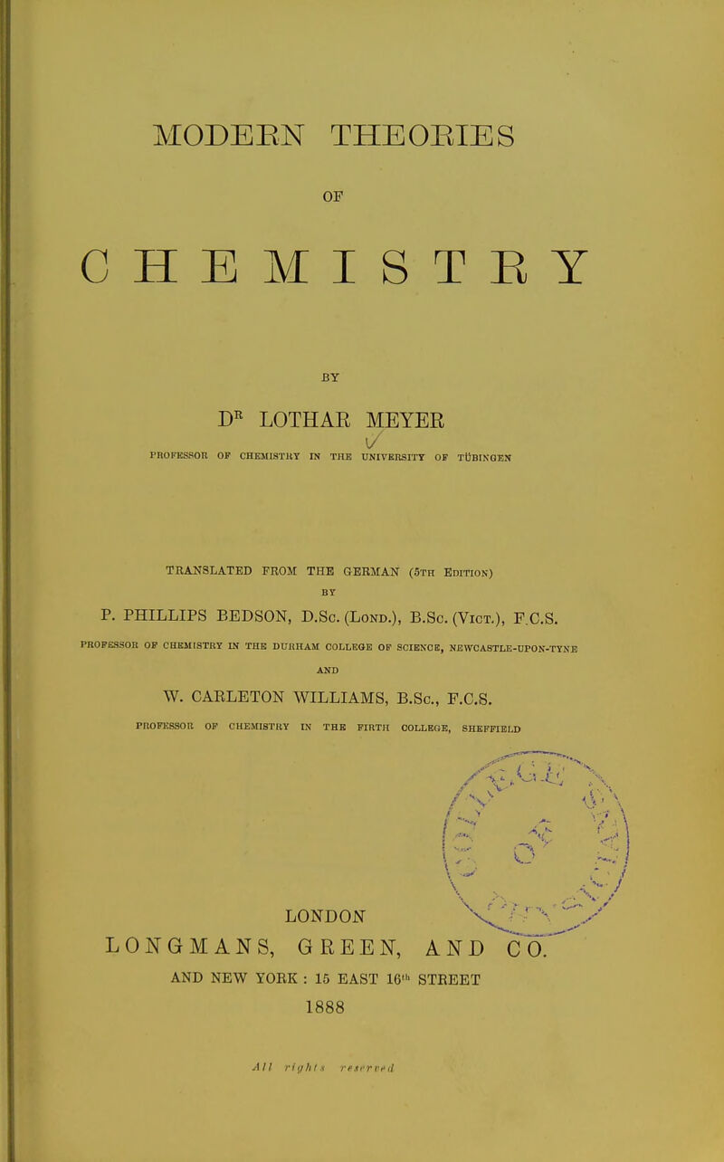 OF CHEMISTRY BY LOTHAR MEYER PROFESSOR OP CHEllISTllY IN THE UNIVERSITY OF TDBIKGEN TRANSLATED FROM THE GERMAN (5th Edition) BY p. PHILLIPS BEDSON, D.Sc. (Lond.), B.Sc. (Vict.), F.C.S. PROFESSOR OP CHKMtSTBY IN THE DURHAM COLLEGE OF SCIENCE, NEWCASTLE-DPON-TYNE AND W. CARLETON WILLIAMS, B.Sc, F.C.S. PROFESSOR OF CHEMISTRY IN THE FIRTH COLLEGE, SHEFFIELD /V [ ■ \ LONDON LONGMANS, GREEN, AND CO. AND NEW YOEK : 15 EAST 16' STEEET 1888 All riyhl.t r e i c r v i'd