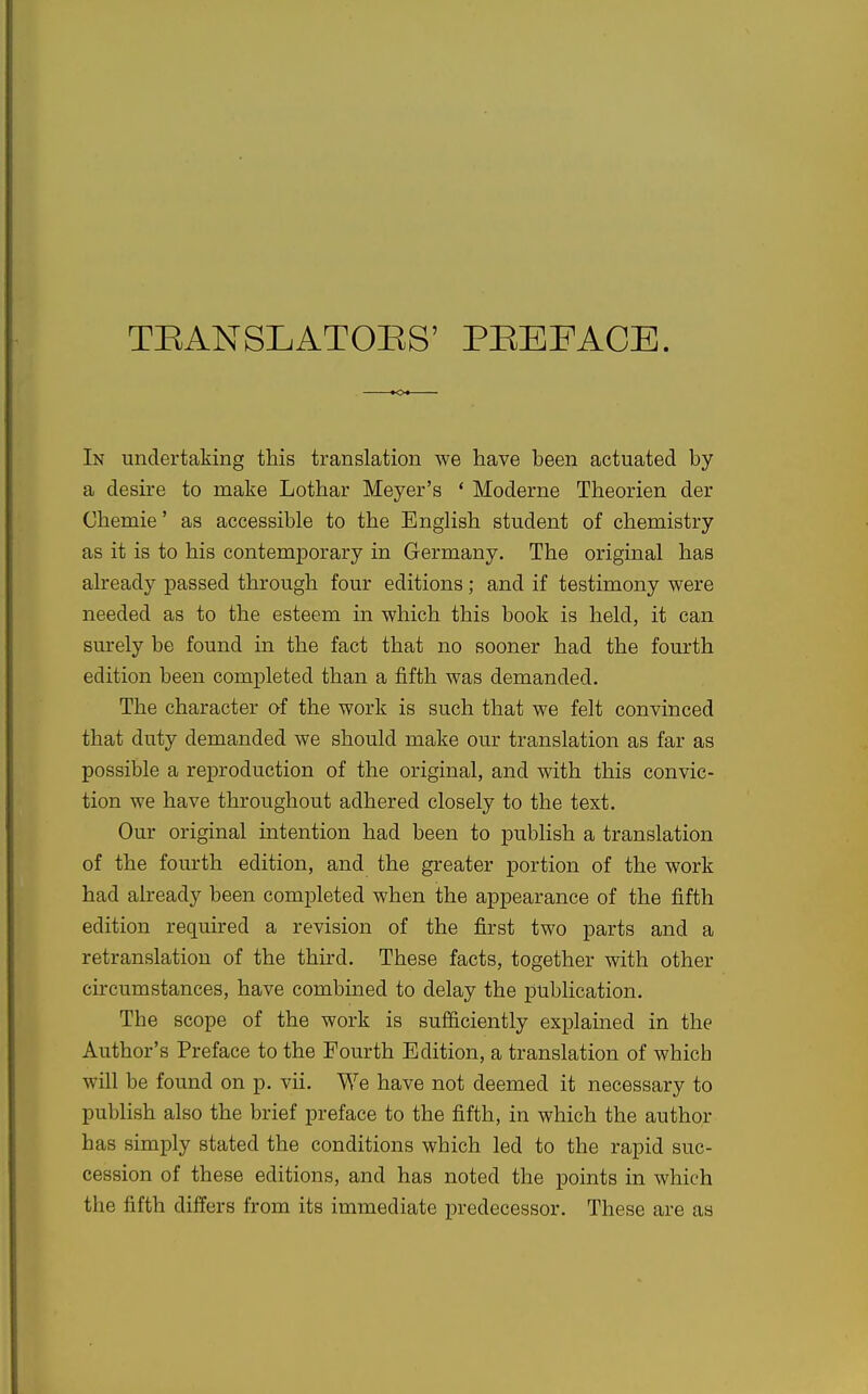 TEANSLATOI^S' PEEFACE. In undertaking this translation we have been actuated by a desire to make Lothar Meyer's ' Moderne Theorien der Chemie' as accessible to the English student of chemistry as it is to his contemporary in Germany. The original has already passed through four editions; and if testimony were needed as to the esteem in which this book is held, it can sm-ely be found in the fact that no sooner had the fourth edition been completed than a fifth was demanded. The character of the work is such that we felt convinced that duty demanded we should make our translation as far as possible a reproduction of the original, and with this convic- tion we have throughout adhered closely to the text. Our original mtention had been to publish a translation of the fourth edition, and the greater portion of the work had already been completed when the appearance of the fifth edition required a revision of the first two parts and a retranslation of the third. These facts, together with other circumstances, have combined to delay the publication. The scope of the work is sufficiently explained in the Author's Preface to the Fourth Edition, a translation of which will be found on p. vii. We have not deemed it necessary to publish also the brief preface to the fifth, in which the author has simply stated the conditions which led to the rapid suc- cession of these editions, and has noted the points in which the fifth differs from its immediate predecessor. These are as