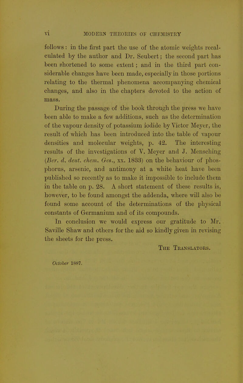 follows : in the first part the use of the atomic weights recal- culated by the author and Dr. Seubert; the second part has been shortened to some extent; and in the third part con- siderable changes have been made, especially in those portions relating to the thermal phenomena accompanying chemical changes, and also in the chapters devoted to the action of mass. During the passage of the book through the press we have been able to make a few additions, such as the determination of the vapour density of potassium iodide by Victor Meyer, the result of which has been introduced into the table of vapour densities and molecular weights, p. 42. The interesting results of the investigations of V. Meyer and J. Menschmg {Ber. d. deut. chem. Ges., xx. 1833) on the behaviour of phos- phorus, arsenic, and antimony at a white heat have been published so recently as to make it impossible to include them in the table on p. 28. A short statement of these results is, however, to be found amongst the addenda, where will also be found some account of the determinations of the physical constants of Germanium and of its compounds. In conclusion we would express our gratitude to Mr. Saville Shaw and others for the aid so kindly given in revising the sheets for the press. The Tbanslatoks. October 1887.