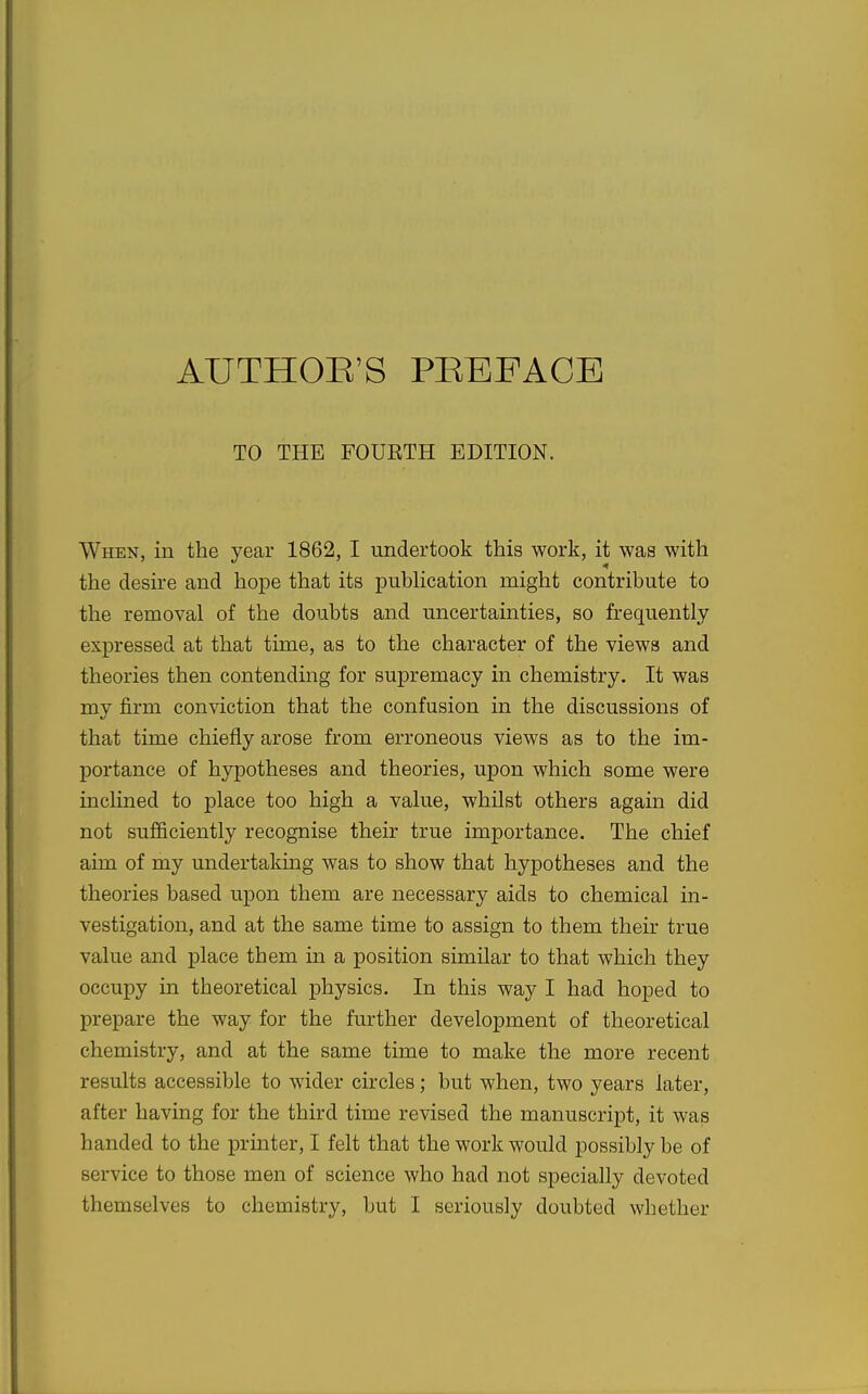 AUTHOR'S PREFACE TO THE FOURTH EDITION. When, in the year 1862, I undertook this work, it waa with the desire and hope that its pubHcation might contribute to the removal of the doubts and uncertainties, so frequently expressed at that time, as to the character of the views and theories then contending for supremacy in chemistry. It was my firm conviction that the confusion in the discussions of that time chiefly arose from erroneous views as to the im- portance of hypotheses and theories, upon which some were inclined to place too high a value, whilst others again did not sufiiciently recognise their true importance. The chief aim of my undertaking was to show that hypotheses and the theories based upon them are necessary aids to chemical in- vestigation, and at the same time to assign to them their true value and place them in a position similar to that which they occupy in theoretical physics. In this way I had hoped to prepare the way for the further development of theoretical chemistry, and at the same time to make the more recent results accessible to wider circles; but when, two years later, after having for the third time revised the manuscript, it was handed to the printer, I felt that the work would possibly be of service to those men of science who had not specially devoted themselves to chemistry, but I seriously doubted whether
