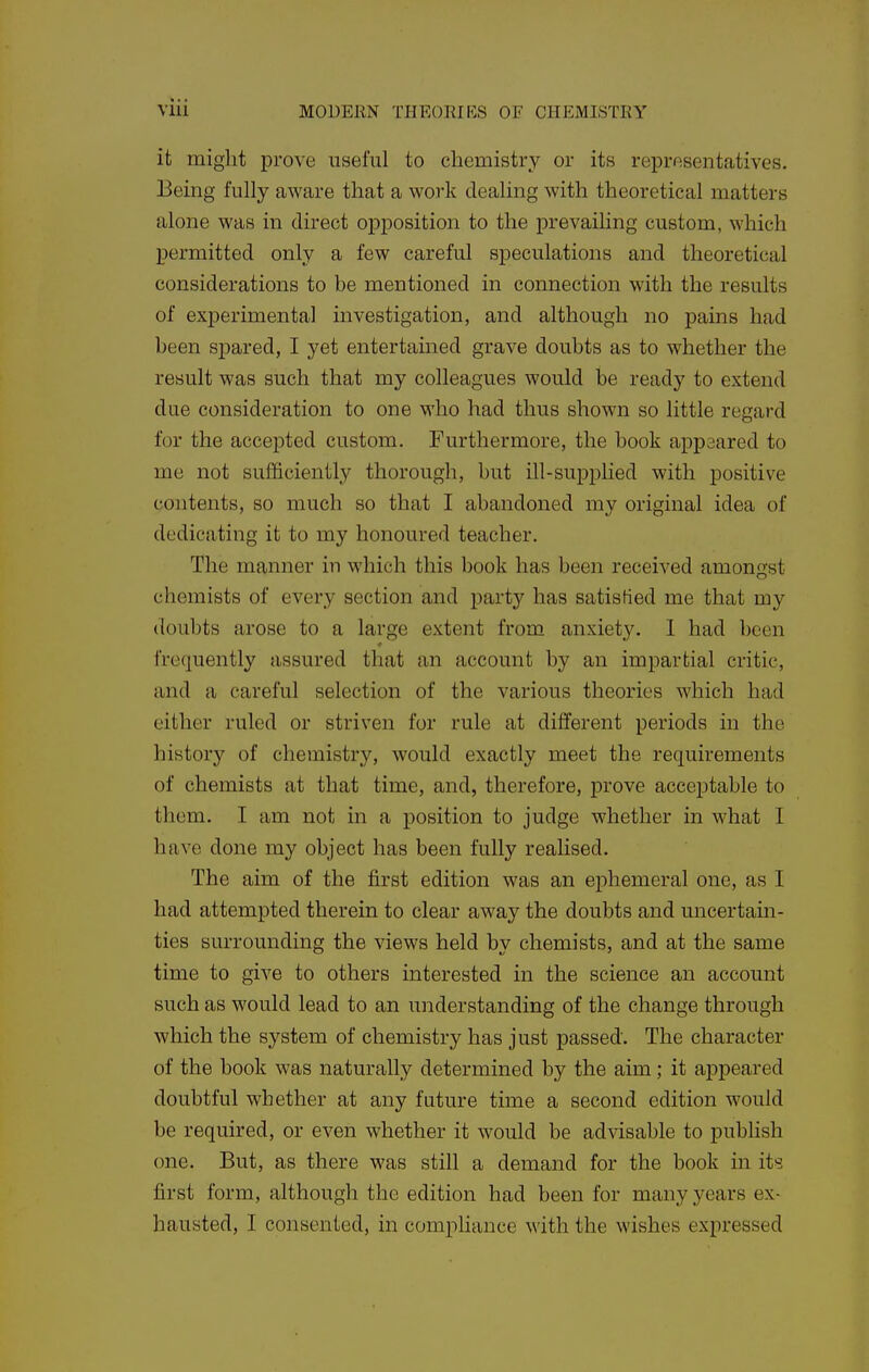it might prove useful to chemistry or its representatives. Being fully aware that a work dealing with theoretical matters alone was in direct opposition to the prevailing custom, which permitted only a few careful speculations and theoretical considerations to be mentioned in connection with the results of experimental investigation, and although no pains had been spared, I yet entertained grave doubts as to whether the result was such that my colleagues would be ready to extend due consideration to one who had thus shown so little regard for the accepted custom. Furthermore, the book appeared to me not sufficiently thorough, but ill-supplied with positive contents, so much so that I abandoned my original idea of dedicating it to my honoured teacher. The manner in which this book has been received amongst chemists of every section and party has satisfied me that my doubts arose to a large extent from anxiety. 1 had been frequently assured that an account by an impartial critic, and a careful selection of the various theories which had either ruled or striven for rule at different periods in the history of chemistry, would exactly meet the requirements of chemists at that time, and, therefore, prove acceptable to them. I am not in a position to judge whether in what I have done my object has been fully realised. The aim of the first edition was an ephemeral one, as I had attempted therein to clear away the doubts and uncertain- ties surrounding the views held by chemists, and at the same time to give to others interested in the science an account such as would lead to an understanding of the change through which the system of chemistry has just passed. The character of the book was naturally determined by the aim; it appeared doubtful whether at any fature time a second edition would be required, or even whether it would be advisable to publish one. But, as there was still a demand for the book m its first form, although the edition had been for many years ex- hausted, I consented, in compliance with the wishes expressed