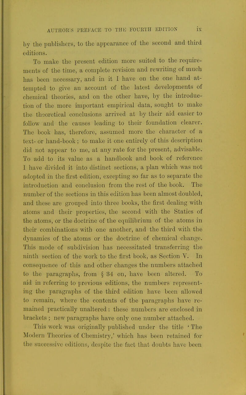 by the publishers, to the appearance of the second and thkd editions. To make the present edition more suited to the require- ments of the time, a complete revision and rewriting of much has been necessary, and in it I have on the one hand at- tempted to give an account of the latest developments of chemical theories, and on the other have, by the introduc- tion of the more important empirical data, sought to make the theoretical conclusions arrived at by their aid easier to follow and the causes leading to their foundation clearer. The book has, therefore, assumed more the character of a text- or hand-book ; to make it one entirely of this description did not appear to me, at any rate for the present, advisable. To add to its value as a handbook and book of reference I have divided it into distinct sections, a plan which was not adopted in the first edition, excepting so far as to separate the mtroduction and conclusion from the rest of the book. The number of the sections in this edition has been almost doubled, and these are grouped into three books, the first dealing with atoms and their properties, the second with the Statics of the atoms, or the doctrine of the equilibrium of the atoms in their combinations with one another, and the third with the dynamics of the atoms or the doctrine of chemical change. This mode of subdivision has necessitated transferring the ninth section of the work to the first book, as Section V. In consequence of this and other changes the numbers attached to the paragraphs, from § 34 on, have been altered. To aid in referring to previous editions, the numbers represent- ing the paragraphs of the third edition have been allowed to remain, where the contents of the paragraphs have re- mained practically unaltered : these numbers are enclosed in brackets ; new paragraphs have only one number attached. This work was originally published under the title ' The Modern Theories of Chemistry,' which has been retained for the successive editions, despite the fact that doubts have been