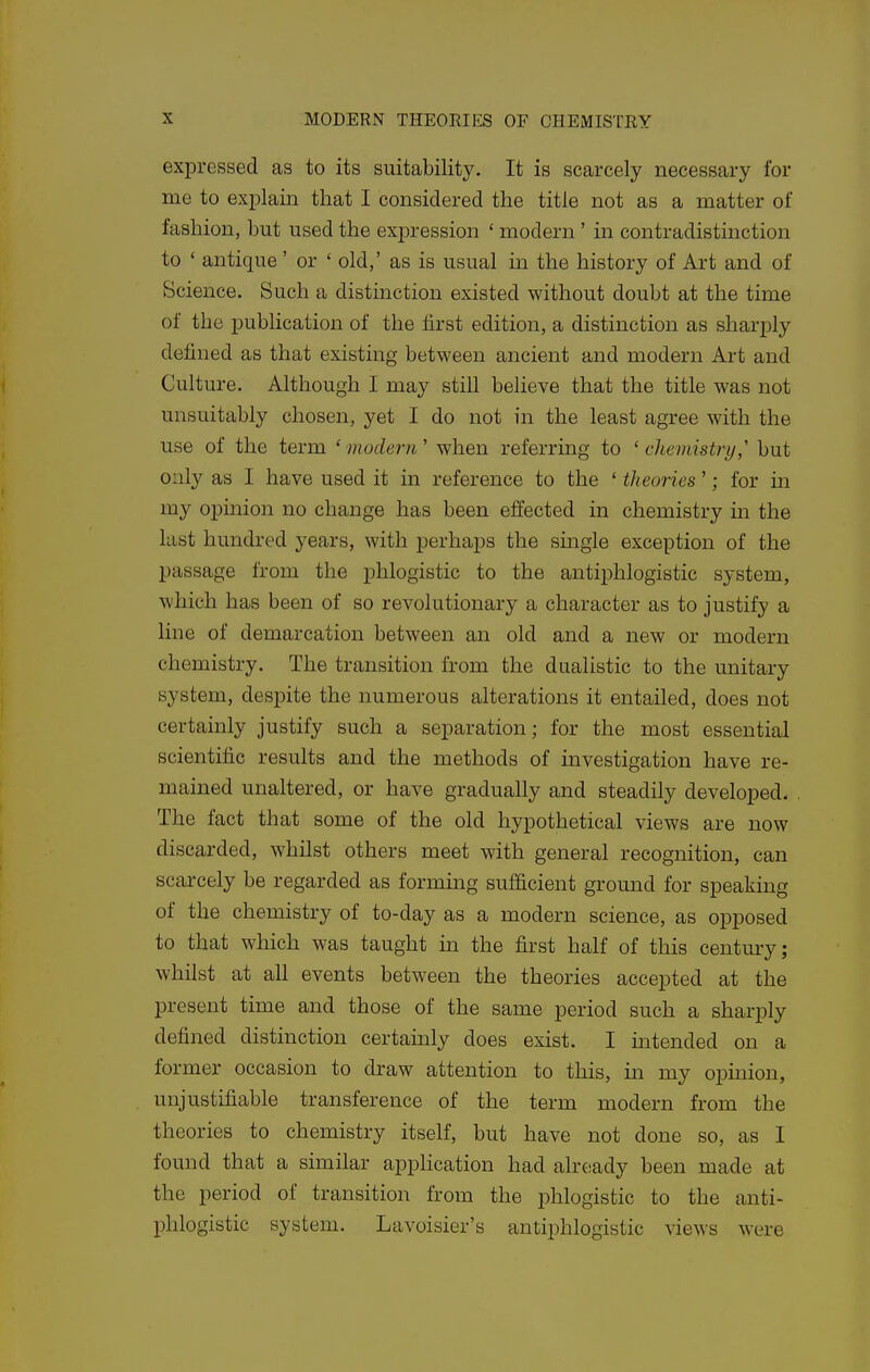 expressed as to its suitability. It is scarcely necessary for me to exjplain that I considered the title not as a matter of fashion, but used the expression ' modern ' in contradistinction to ' antique ' or ' old,' as is usual in the history of Art and of Science. Such a distinction existed without doubt at the time of the publication of the hrst edition, a distinction as sharply defined as that existing between ancient and modern Art and Culture. Although I may still believe that the title was not unsuitably chosen, yet I do not in the least agree with the use of the term 'modern' when referring to 'chemistry,' but only as I have used it in reference to the ' theories'; for m my opinion no change has been effected in chemistry in the last hundred years, with perhaps the single exception of the passage from the phlogistic to the antiphlogistic system, which has been of so revolutionary a character as to justify a line of demarcation between an old and a new or modern chemistry. The transition from the dualistic to the unitary system, despite the numerous alterations it entailed, does not certainly justify such a separation; for the most essential scientific results and the methods of investigation have re- mained unaltered, or have gradually and steadily developed. The fact that some of the old hypothetical views are now discarded, whilst others meet with general recognition, can scarcely be regarded as forming sufficient ground for speaking of the chemistry of to-day as a modern science, as opposed to that which was taught m the first half of this centm-y; whilst at all events between the theories accepted at the present time and those of the same period such a sharply defined distinction certainly does exist. I intended on a former occasion to draw attention to this, in my opinion, unjustifiable transference of the term modern from the theories to chemistry itself, but have not done so, as I found that a similar application had already been made at the period of transition from the phlogistic to the anti- phlogistic system. Lavoisier's antiphlogistic views were
