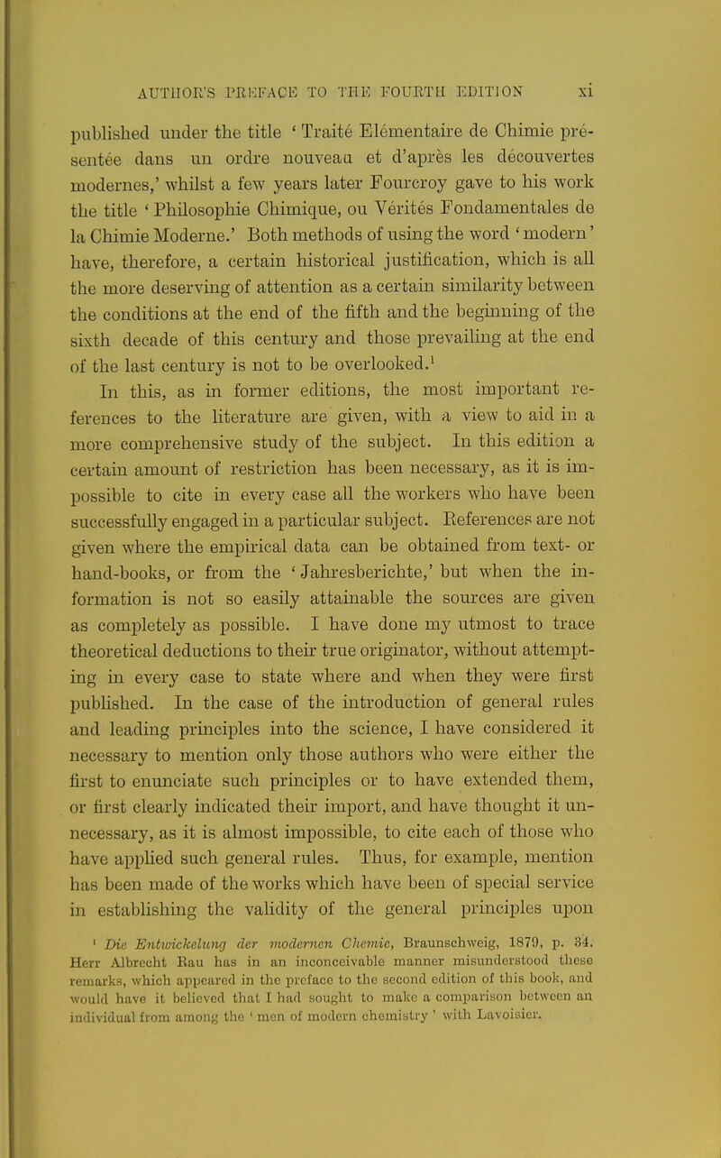 published under the title ' Traite Elementaire de Chimie pre- sentee dans un ordre nouveau et d'apres les decouvertes modernes,' whilst a few years later Fourcroy gave to his work the title ' Philosophie Chimique, ou Verites Fondamentales de la Chimie Moderne.' Both methods of using the word ' modern' have, therefore, a certain historical justification, which is all the more deserving of attention as a certain similarity between the conditions at the end of the fifth and the beginning of the sixth decade of this century and those prevailing at the end of the last century is not to be over looked. ^ In this, as in former editions, the most important re- ferences to the literature are given, with a view to aid m a more comprehensive study of the subject. In this edition a certain amount of restriction has been necessary, as it is im- possible to cite in every case all the workers who have been successfully engaged in a particular subject. Eeferencep are not given where the empirical data can be obtained from text- or hand-books, or from the ' Jahresberichte,' but when the in- formation is not so easily attainable the sources are given as comijletely as possible. I have done my utmost to trace theoretical deductions to their true originator, without attempt- ing in every case to state where and when they were first pubhshed. In the case of the introduction of general rules and leading principles into the science, I have considered it necessary to mention only those authors who were either the first to enunciate such principles or to have extended them, or first clearly indicated their import, and have thought it un- necessary, as it is almost impossible, to cite each of those who have applied such general rules. Thus, for example, mention has been made of the works which have been of special service in establishing the validity of the general princii^les upon ' Die Entwickcluyig der modcrncn Chemic, Braunschweig, 1879, p. 34. Herr Albrecht Bau has in an inconceivable manner misunderstood these remarks, which appeared in the preface to the second edition of this book, and would have it believed that I had sought to make a comparison between an individual from among the ' men of modern chemistry ' with Lavoisier,