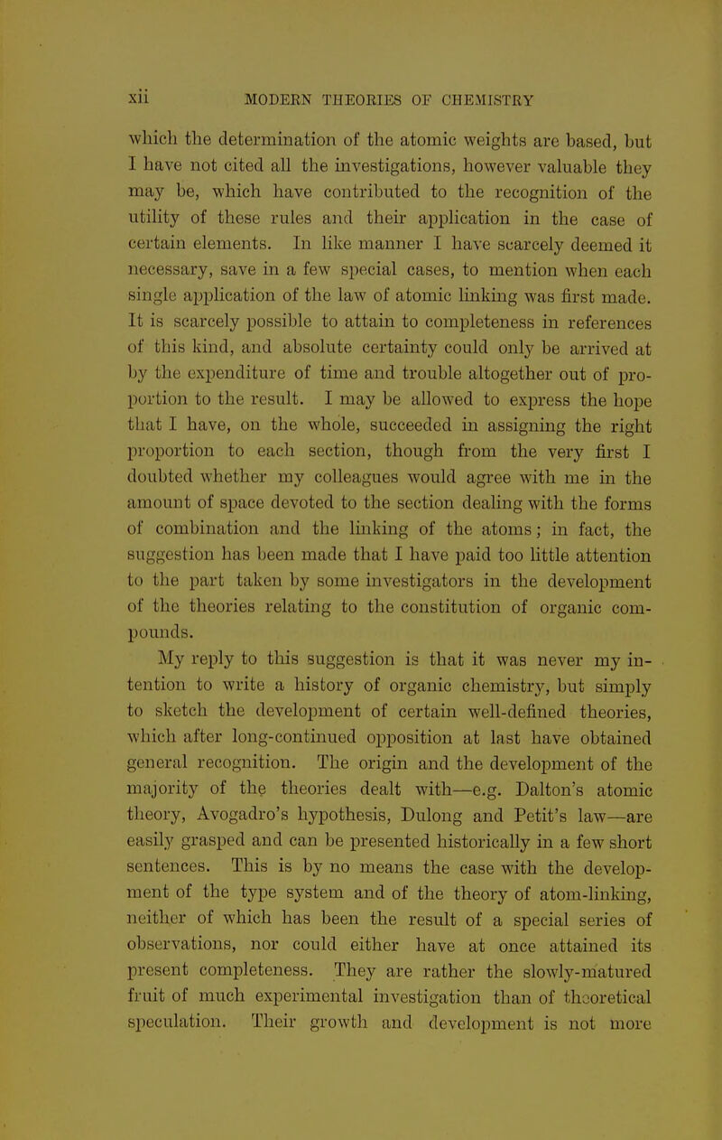 which the determination of the atomic weights are based, but I have not cited all the investigations, however valuable they may be, which have contributed to the recognition of the utility of these rules and their application in the case of certain elements. In like manner I have scarcely deemed it necessary, save in a few special cases, to mention when each single application of the law of atomic linking was first made. It is scarcely possible to attain to completeness in references of this kind, and absolute certainty could only be arrived at by the expenditure of time and trouble altogether out of pro- portion to the result. I may be allowed to express the hope that I have, on the whole, succeeded in assigning the right proportion to each section, though from the very first I doubted whether my colleagues would agree with me in the amount of space devoted to the section dealing with the forms of combination and the Imking of the atoms; in fact, the suggestion has been made that I have paid too little attention to the part taken by some mvestigators in the development of the theories relating to the constitution of organic com- pounds. My reply to this suggestion is that it was never my in- tention to write a history of organic chemistry, but simply to sketch the development of certain well-defined theories, which after long-continued opposition at last have obtained general recognition. The origin and the development of the majority of the theories dealt with—e.g. Dalton's atomic theory, Avogadro's hypothesis, Dulong and Petit's law—are easily grasped and can be presented historically in a few short sentences. This is by no means the case with the develop- ment of the type system and of the theory of atom-linkmg, neither of which has been the result of a special series of observations, nor could either have at once attained its present completeness. They are rather the slowly-matured fruit of much experimental investigation than of theoretical speculation. Their growth and development is not more