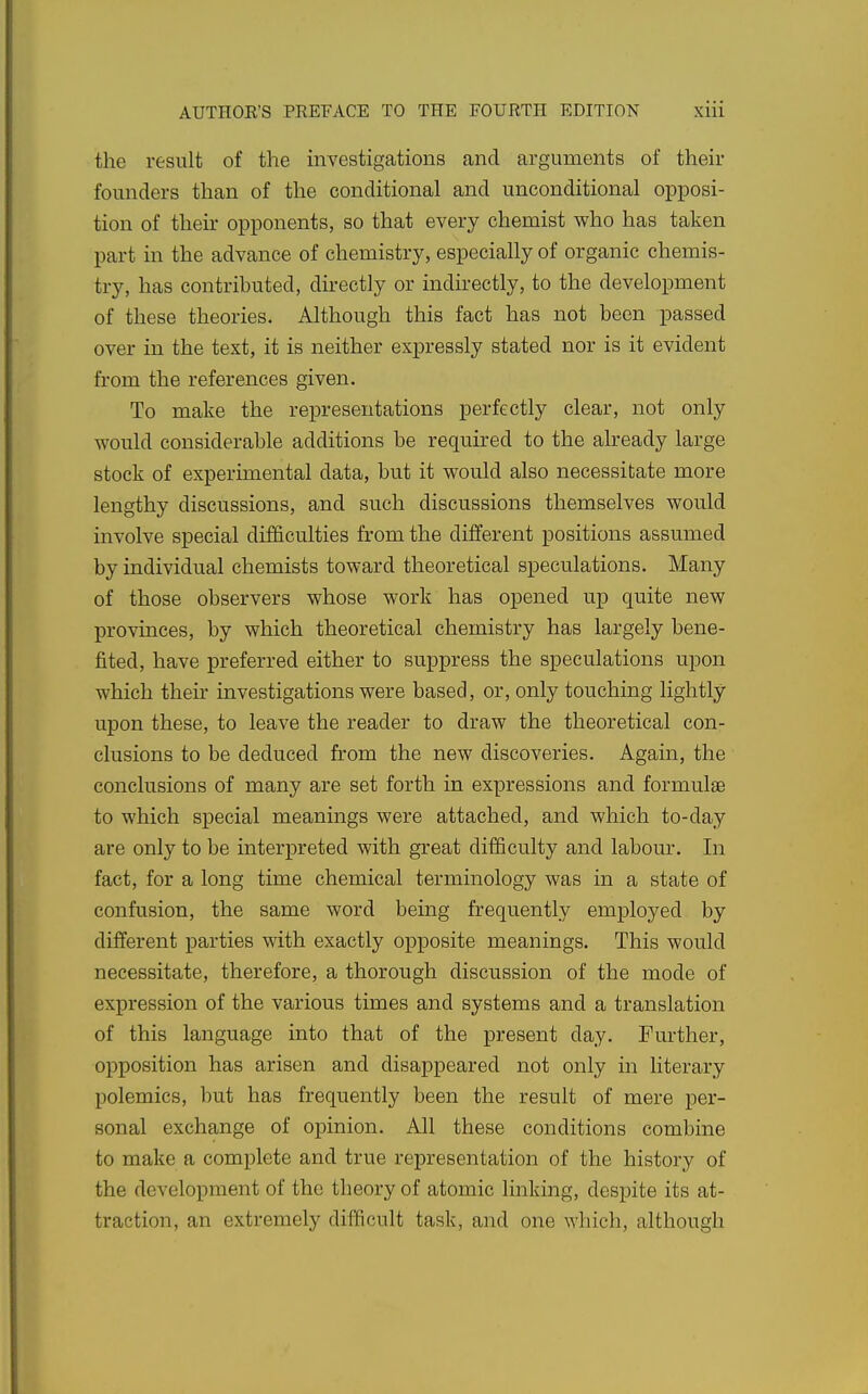 the result of the investigations and arguments of their founders than of the conditional and unconditional op^josi- tion of their opponents, so that every chemist who has taken part in the advance of chemistry, especially of organic chemis- try, has contributed, directly or indirectly, to the development of these theories. Although this fact has not been passed over in the text, it is neither expressly stated nor is it evident from the references given. To make the representations perfectly clear, not only would considerable additions be required to the already large stock of experimental data, but it would also necessitate more lengthy discussions, and such discussions themselves would involve special difficulties from the different positions assumed by individual chemists toward theoretical speculations. Many of those observers whose work has opened up quite new provinces, by which theoretical chemistry has largely bene- fited, have preferred either to suppress the speculations upon which their investigations were based, or, only touching lightly upon these, to leave the reader to draw the theoretical con- clusions to be deduced from the new discoveries. Again, the conclusions of many are set forth in expressions and formulae to which special meanings were attached, and which to-day are only to be interpreted with great difficulty and labour. In fact, for a long time chemical terminology was in a state of confusion, the same word being frequently emploj^ed by different parties with exactly opposite meanings. This would necessitate, therefore, a thorough discussion of the mode of expression of the various times and systems and a translation of this language into that of the present day. Further, opposition has arisen and disappeared not only in literary polemics, but has frequently been the result of mere per- sonal exchange of opinion. All these conditions combine to make a complete and true representation of the history of the development of the theory of atomic linking, despite its at- traction, an extremely difficult task, and one which, although