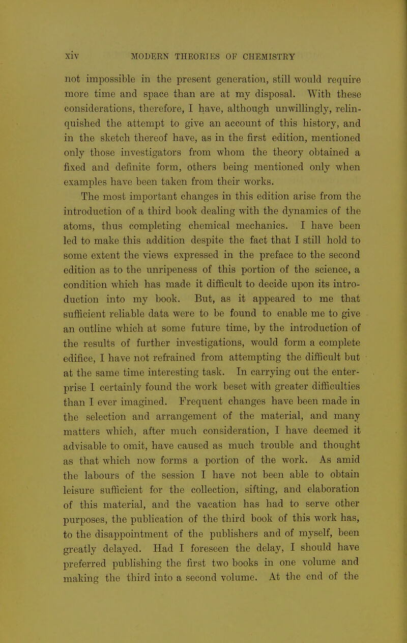 not impossible in the present generation, still would require more time and space than are at my disposal. With these considerations, therefore, I have, although unwillingly, relin- quished the attempt to give an account of this history, and in the sketch thereof have, as in the first edition, mentioned only those investigators from whom the theory obtained a fixed and definite form, others being mentioned only when examples have been taken from their works. The most important changes in this edition arise from the introduction of a thu-d book dealing with the dynamics of the atoms, thus completing chemical mechanics. I have been led to make this addition despite the fact that I still hold to some extent the views expressed m the preface to the second edition as to the unripeness of this portion of the science, a condition which has made it difficult to decide upon its intro- duction into my book. But, as it appeared to me that sufficient reliable data were to be found to enable me to give an outline which at some future time, by the introduction of the results of further investigations, would form a complete edifice, I have not refrained from attempting the difficult but at the same time interesting task. In carrying out the enter- prise 1 certainly found the work beset with greater difficulties than I ever imagined. Frequent changes have been made in the selection and arrangement of the material, and many matters which, after much consideration, I have deemed it advisable to omit, have caused as much trouble and thought as that which now forms a portion of the work. As amid the labours of the session I have not been able to obtain leisure sufficient for the collection, sifting, and elaboration of this material, and the vacation has had to serve other purposes, the pubhcation of the third book of this work has, to the disappointment of the publishers and of myself, been greatly delayed. Had I foreseen the delay, I should have preferred publishing the first two books in one volume and making the third into a second volume. At the end of the