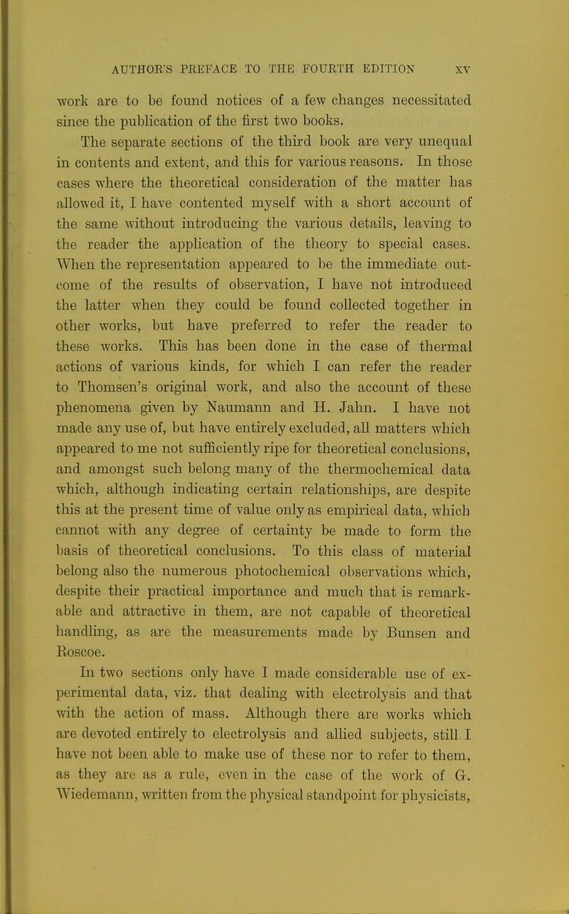 work are to be found notices of a few changes necessitated, since the pubhcation of the first two books. The separate sections of the third book are very unequal in contents and extent, and this for various reasons. In those cases where the theoretical consideration of the matter has allowed it, I have contented myself with a short account of the same without introducing the various details, leaving to the reader the application of the theory to special cases. When the representation appeared to be the immediate out- come of the results of observation, I have not introduced the latter when they could be found collected together in other works, but have preferred to refer the reader to these works. This has been done in the case of thermal actions of various kinds, for which I can refer the reader to Thomsen's original work, and also the account of these phenomena given by Naumann and H. Jahn. I have not made any use of, but have entu-ely excluded, all matters which appeared to me not sufficiently ripe for theoretical conclusions, and amongst such belong many of the thermochemical data which, although indicating certain relationships, are despite this at the present time of value only as em]Dmcal data, which cannot with any degree of certainty be made to form the basis of theoretical conclusions. To this class of material belong also the numerous photochemical observations which, despite their practical importance and much that is remark- able and attractive in them, are not capable of theoretical handling, as are the measurements made by Bunsen and Roscoe. In two sections only have I made considerable use of ex- perimental data, viz. that dealing with electrolysis and that with the action of mass. Although there are works which are devoted entirely to electrolysis and allied subjects, stih I have not been able to make use of these nor to refer to them, as they are as a rule, even in the case of the work of G. Wiedemann, written from the physical standpoint for physicists,