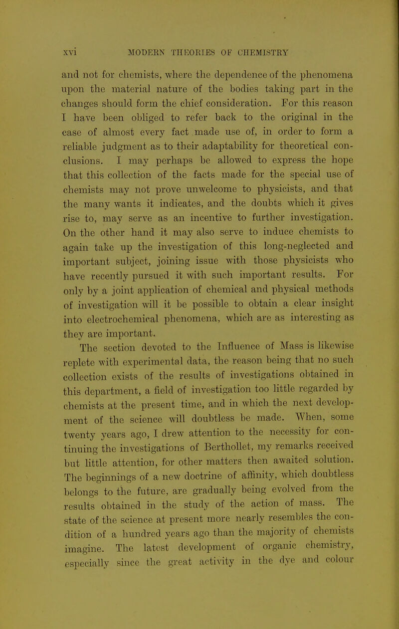 and not for chemists, where the dependence of the phenomena upon the material nature of the bodies taking part in the changes should form the chief consideration. For this reason I have been obliged to refer back to the original in the case of almost every fact made use of, in order to form a reliable judgment as to their adaptability for theoretical con- clusions. I may perhaps be allowed to express the hope that this collection of the facts made for the special use of chemists may not prove unwelcome to physicists, and that the many wants it indicates, and the doubts which it gives rise to, may serve as an incentive to further investigation. On the other hand it may also serve to induce chemists to again take up the investigation of this long-neglected and important subject, joming issue with those physicists who have recently pursued it with such important results. For only by a joint application of chemical and physical methods of investigation will it be possible to obtain a clear insight into electrochemical phenomena, which are as interesting as they are important. The section devoted to the Influence of Mass is likewise replete with experimental data, the reason being that no such collection exists of the results of investigations obtained in this department, a field of investigation too little regarded by chemists at the present time, and in which the next develop- ment of the science will doubtless be made. When, some twenty years ago, I drew attention to the necessity for con- tinuing the investigations of Berthollet, my remarks received but little attention, for other matters then awaited solution. The beginnings of a new doctrine of affinity, which doubtless belongs to the future, are gradually being evolved from the results obtained in the study of the action of mass. The state of the science at present more nearly resembles the con- dition of a hundred years ago than the majority of chemists imagine. The latest development of organic chemistry, especially since the great activity in the dye and colour