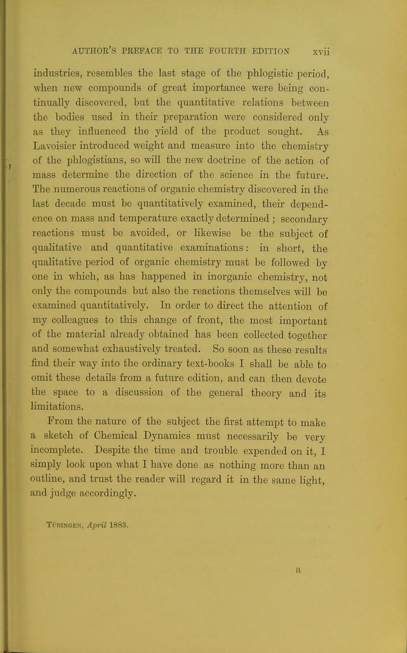 iiiclustnes, resembles the last stage of the phlogistic period, when new compounds of great importance were being con- tinually discovered, but the quantitative relations between the bodies used in their preparation were considered only as they influenced the yield of the product sought. As Lavoisier introduced weight and measure into the chemistry of the phlogistians, so will the new doctrine of the action of mass determine the direction of the science in the future. The numerous reactions of organic chemistry discovered in the last decade must be quantitatively examined, their depend- ence on mass and temperature exactly determined ; secondary reactions must be avoided, or likewise be the subject of qualitative and quantitative examinations: in short, the qualitative period of organic chemistry must be followed by one in which, as has happened in inorganic chemistry, not only the compounds but also the reactions themselves will be examined quantitatively. In order to direct the attention of my colleagues to this change of front, the most important of the material already obtained has been collected together and somewhat exhaustively treated. So soon as these results find their way into the ordinary text-books I shall be able to omit these details from a future edition, and can then devote the space to a discussion of the general theory and its limitations. From the nature of the subject the first attempt to make a sketch of Chemical Dynamics must necessarily be very incomplete. Despite the time and trouble expended on it, I simply look upon what I have done as nothing more than an outHne, and trust the reader will regard it in the same Hght, and judge accordingly. Tubingen, April 1883. a